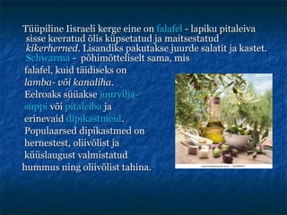 Tüüpiline Iisraeli kerge eine on  falafel  - lapiku pitaleiva sisse keeratud õlis küpsetatud ja maitsestatud  kikerherned . Lisandiks pakutakse juurde salatit ja kastet.  Schwarma  -   p õhimõtteliselt sama, mis  falafel, kuid täidiseks on  lamba- või kanaliha . Eelroaks süüakse  juurvilja- suppi  või  pitaleiba  ja erinevaid  dipikastmeid . Populaarsed dipikastmed on  hernestest, oliivõlist ja küüslaugust valmistatud  hummus ning oliivõlist tahina.  