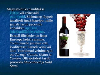 Magustoiduks nauditakse  jäätist  või erinevaid  pudinguid . Söömaaeg lõppeb tavaliselt  tassi kohviga , mille juurde tasub proovida kohalikku  apelsini-šokolaadilikööri Sabrat . Iisraeli filtrikohv on üsna Euroopa kohvi sarnane. Toidu juurde juuakse vett, kvaliteetset Iisraeli veini või õlut. Tuntuimad veinimargid on  Carmel ,  Gamla ,  Golan  ja  Yarden . Õllesortidest tasub proovida  Maccabeed  ja  Gold Stari. 