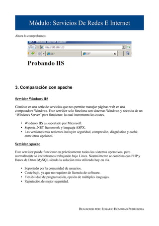 Módulo: Servicios De Redes E Internet
Ahora lo comprobamos:




3. Comparación con apache

Servidor Windows IIS

Consiste en una serie de servicios que nos permite manejar páginas web en una
computadora Windows. Este servidor solo funciona con sistemas Windows y necesita de un
“Windows Server” para funcionar, lo cual incrementa los costes.

   • Windows IIS es soportado por Microsoft.
   • Soporta .NET framework y lenguaje ASPX.
   • Las versiones más recientes incluyen seguridad, compresión, diagnóstico y caché,
     entre otras opciones.

Servidor Apache

Este servidor puede funcionar en prácticamente todos los sistemas operativos, pero
normalmente lo encontramos trabajando bajo Linux. Normalmente se combina con PHP y
Bases de Datos MySQL siendo la solución más utilizada hoy en día.

   •   Soportado por la comunidad de usuarios.
   •   Coste bajo, ya que no requiere de licencia de software.
   •   Flexibilidad de programación, opción de múltiples lenguajes.
   •   Reputación de mejor seguridad.




                                             REALIZADO POR: ROSARIO HOMBRAO PEDREGOSA
 