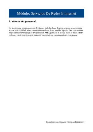 Módulo: Servicios De Redes E Internet

4. Valoración personal

En términos de posicionamiento de páginas web, facilidad de programación y opciones de
acceso y flexibilidad, mi recomendación es el uso de un servidor Apache. Con este servidor
no podemos usar lenguaje de programación ASPX pero con el uso de bases de datos y PHP
podemos cubrir prácticamente cualquier necesidad que nuestra página web requiera.




                                             REALIZADO POR: ROSARIO HOMBRAO PEDREGOSA
 