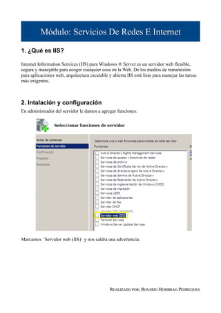 Módulo: Servicios De Redes E Internet

1. ¿Qué es IIS?

Internet Information Services (IIS) para Windows ® Server es un servidor web flexible,
segura y manejable para acoger cualquier cosa en la Web. De los medios de transmisión
para aplicaciones web, arquitectura escalable y abierta IIS está listo para manejar las tareas
más exigentes.



2. Intalación y configuración
En administrador del servidor le damos a agregar funciones:




Marcamos 'Servidor web (IIS)' y nos saldra una advertencia:




                                               REALIZADO POR: ROSARIO HOMBRAO PEDREGOSA
 