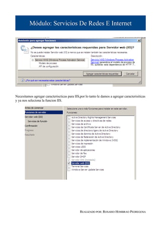 Módulo: Servicios De Redes E Internet




Necesitamos agregar caracteriscticas para IIS,por lo tanto le damos a agregar caracterisiticas
y ya nos seleciona la funcion IIS.




                                              REALIZADO POR: ROSARIO HOMBRAO PEDREGOSA
 
