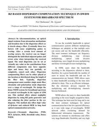 International Journal of Electrical and Computing Engineering
Vol. 1, Issue. 1, July – 2014 ISSN (Online): 2349-8218
1
RZ BASED DISPERSION COMPENSATION TECHNIQUE IN DWDM
SYSTEM FOR BROADBAND SPECTRUM
Prof. Muthumani1
, Mr. Ayyanar2
1
Professor and HOD, 2
UG Student, Department of Electronics and Communication Engineering,
ALAGAPPA CHETTIAR COLLEGE OF ENGINEERING AND TECHNOLOGY
Abstract:--In telecommunication, an optical
signal weakens from attenuation mechanisms
and broadens due to the dispersion effects as
it travels along a fiber. Eventually these two
factors will cause neighboring pulses to
overlap. After a certain level amount of
overlap occurs, the receiver can no longer
distinguish the individual adjacent pulses and
errors arise when interpreting the received
signal. The total dispersion can be set at
virtually any value as the contributions from
different components may have opposite
signs and hence they can partially, or
completely, cancel each other. Dispersion
compensating fibers can be either placed at
one location or distributed along the length of
the fiber link. Typically, dispersion
management must consider single mode fiber
chromatic and polarization mode dispersion
over a range of wavelength. We design the
dense WDM system for broadband spectrum
at central wavelengths in the region of 1550
nm. This method offers almost negligible
dispersion by using RZ pulse generator and
also reducing the jitter portion in the eye
diagram. This method also offers high value
of Q-factor and reduced BER in long haul
optical communication networks.
Keywords—Chromatic dispersion, PMD,
DCF, Q-factor, BER, threshold value, Dense
WDM.
I. Introduction
To use the available bandwidth in optical
communication systems different multiplexing
techniques are adopted, so that multiple users
can access and use the bandwidth efficiently.
The most common techniques are frequency
division multiplexing, time division
multiplexing, optical code division
multiplexing, wave length division multiplexing
and dense wavelength division multiplexing.
In FDM, users share the bandwidth
according to the frequencies allotted to them,
therefore, for a given bandwidth the number of
users to access the bandwidth and use for
communication are limited. TDM allows users
to share bandwidth according to the time slots
allotted to them. This is an efficient technique.
But the electronic devices required for
multiplexing and de-multiplexing channels
become bottleneck .
WDM allows the users to share bandwidth
according to the wave lengths assigned to them.
This technique has been used for long and is one
the most common techniques for optical
communication but it has low spectral efficiency
as it uses wide range of wavelengths. WDM
network offers everlasting demand for
bidirectional information transmission. The
systems are immune to interference and offers
very large Bandwidth, Flexibility and very high
 