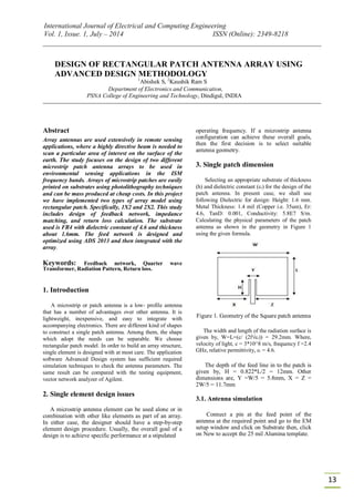 International Journal of Electrical and Computing Engineering
Vol. 1, Issue. 1, July – 2014 ISSN (Online): 2349-8218
13
DESIGN OF RECTANGULAR PATCH ANTENNA ARRAY USING
ADVANCED DESIGN METHODOLOGY
1
Abishek S, 2
Kaushik Ram S
Department of Electronics and Communication,
PSNA College of Engineering and Technology, Dindigul, INDIA
Abstract
Array antennas are used extensively in remote sensing
applications, where a highly directive beam is needed to
scan a particular area of interest on the surface of the
earth. The study focuses on the design of two different
microstrip patch antenna arrays to be used in
environmental sensing applications in the ISM
frequency bands. Arrays of microstrip patches are easily
printed on substrates using photolithography techniques
and can be mass produced at cheap costs. In this project
we have implemented two types of array model using
rectangular patch. Specifically, 1X2 and 2X2. This study
includes design of feedback network, impedance
matching, and return loss calculation. The substrate
used is FR4 with dielectric constant of 4.6 and thickness
about 1.6mm. The feed network is designed and
optimized using ADS 2013 and then integrated with the
array.
Keywords: Feedback network, Quarter wave
Transformer, Radiation Pattern, Return loss.
1. Introduction
A microstrip or patch antenna is a low- profile antenna
that has a number of advantages over other antenna. It is
lightweight, inexpensive, and easy to integrate with
accompanying electronics. There are different kind of shapes
to construct a single patch antenna. Among them, the shape
which adopt the needs can be separable. We choose
rectangular patch model. In order to build an array structure,
single element is designed with at most care. The application
software Advanced Design system has sufficient required
simulation techniques to check the antenna parameters. The
same result can be compared with the testing equipment,
vector network analyzer of Agilent.
2. Single element design issues
A microstrip antenna element can be used alone or in
combination with other like elements as part of an array.
In either case, the designer should have a step-by-step
element design procedure. Usually, the overall goal of a
design is to achieve specific performance at a stipulated
operating frequency. If a microstrip antenna
configuration can achieve these overall goals,
then the first decision is to select suitable
antenna geometry.
3. Single patch dimension
Selecting an appropriate substrate of thickness
(h) and dielectric constant (εr) for the design of the
patch antenna. In present case, we shall use
following Dielectric for design: Height: 1.6 mm.
Metal Thickness: 1.4 mil (Copper i.e. 35um), Er:
4.6, TanD: 0.001, Conductivity: 5.8E7 S/m.
Calculating the physical parameters of the patch
antenna as shown in the geometry in Figure 1
using the given formula.
Figure 1. Geometry of the Square patch antenna
The width and length of the radiation surface is
given by, W=L=(c/ (2f√εr)) = 29.2mm. Where,
velocity of light, c = 3*10^8 m/s, frequency f =2.4
GHz, relative permittivity, εr = 4.6.
The depth of the feed line in to the patch is
given by, H = 0.822*L/2 = 12mm. Other
dimensions are, Y =W/5 = 5.8mm, X = Z =
2W/5 = 11.7mm
3.1. Antenna simulation
Connect a pin at the feed point of the
antenna at the required point and go to the EM
setup window and click on Substrate then, click
on New to accept the 25 mil Alumina template.
 