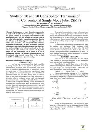 International Journal of Electrical and Computing Engineering
Vol. 1, Issue. 1, July – 2014 ISSN (Online): 2349-8218
17
Study on 20 and 50 Gbps Soliton Transmission
in Conventional Single Mode Fiber (SMF)
Mr. Vigneswaran
1
, Mr. Mahendran
2
1,2
Assistant Professor, Dept of Electronics and Communication Engineering,
Alagappa Chettiar College of Engineering and Technology, Karaikudi, INDIA
Abstract - In this paper we study the soliton transmission
in single mode fiber for the 20 and 50 Gbps. Each bitrate of
the system confines its own signal power and induce the
nonlinearity effect. We also measure the chirping effect of
the pulse before and after transmitting along the fiber for
the different levels of input power and dispersion effect on
soliton pulse under the GVD and second order non linear
effect pulse propagation. The order of soliton is calculated
with respect to periodical distribution along the fibre, here
the fundamental period of soliton is analyzed. As like that
other higher order soliton with account of dispersion
length and non linear length can be related as in case of
fundamental solitons. The soliton transmission system can
be designed using photonic crystal fibre as like in single
mode fibres with this same system modeling.
Keywords – Soliton pulse, GVD, bitrate I.
INTRODUCTION
In a long haul communication link, single mode fiber
is mostly preferred due to less impact of dispersion effect
rather than the multimode fiber. In conventional single mode
fiber, for the higher order bitrate data we require high level of
powers in order of 100mw, due to the high intensity input
pulse there is sum criteria of existing non linear effect like self
phase modulation and four wave mixing, here we consider
both the non linear effect (Kerr effect) and group velocity
dispersion effect to produce a narrow width with high peak
power intensity pulse is called as soliton [1]. Soliton is a kind
of pulse which has a packet of energy to carry the information
over long haul communication. When we managing the group
velocity dispersion (anomalous dispersion regime), and self
phase modulation (positive dispersion regime), we can create a
soliton pulse [2,3]. The effect of soliton communication is
desirable for long distance communication system with high
data rate of the system [4,5].
In a optical communication system soliton pulse are
narrow with high intensity optical pulse that retain their shape
through the interaction of balancing pulse dispersion with the
non linear properties of an optical fiber. The family of soliton
pulse that do not change in shape called fundamental solution
and there that undergo shape changes are called high order
solitons [6,7].
When a narrow high intensity pulse propagating along
the medium with anomalous GVD parameter which
counteracts the chip produced by the Kerr effect [8]. GVD
retards the low frequencies in the front of the pulse and
influence the high frequencies at the back end of the pulse. The
result is soliton pulse change neither its shape nor its spectrum
as they traveling along the fiber.
II. SYSTEM MODELING
Two kind of bit rate is analyzed at 20 Gbps and 50
Gbps. Both the bit rate of the system has its own input signal
power and same non linear index medium.
Consider the bit rate 20 Gbps, so the bit slot is 50ns
from that the half power pulse with is calculated as 25 ps so
TFWHM is 25 ps. The soliton pulse have a relation for full
width half maximum to the initial pulse width as
TFWHM = 2ln (1+√2) To ≈ 1.763 To
The original pulse has time slot of To = 14.1803ps.
The other terms for calculating to find the input signal power
are dispersion length (LD), dispersion coefficient (β2), Non-
linear length (LNL) can be calculated as
(1)
(2)
(3)
Where is 20.1 PS
2
/km, Aeff = 80 µm
2
, n2 = 3 X 10
-20
m
2
/w
Using the above relation we can calculate the input
power as 65.76 mw for 20 Gbps. In similar way for the 50Gbps
system, the input power is calculated as 411.0144mw (initial
pulse width of T0 = 5.67).
 