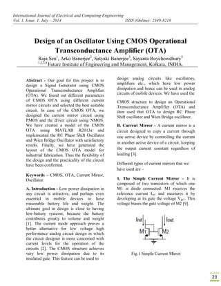 International Journal of Electrical and Computing Engineering
Vol. 1, Issue. 1, July – 2014 ISSN (Online): 2349-8218
23
Design of an Oscillator Using CMOS Operational
Transconductance Amplifier (OTA)
Raja Sen1
, Arko Banerjee2
, Satyaki Banerjee3
, Sayanta Roychowdhury4
1,2,3,4
Future Institute of Engineering and Management, Kolkata, INDIA.
Abstract - Our goal for this project is to
design a Signal Generator using CMOS
Operational Transconductance Amplifier
(OTA). We found out different parameters
of CMOS OTA using different current
mirror circuits and selected the best suitable
circuit. In case of the CMOS OTA, we
designed the current mirror circuit using
PMOS and the driver circuit using NMOS.
We have created a model of the CMOS
OTA using MATLAB R2013a and
implemented the RC Phase Shift Oscillator
and Wien Bridge Oscillator with satisfactory
results. Finally, we have generated the
layout of the CMOS OTA model for
industrial fabrication. Thus the flexibility of
the design and the practicality of the circuit
have been confirmed.
Keywords – CMOS, OTA, Current Mirror,
Oscillator.
A. Introduction - Low power dissipation in
any circuit is attractive, and perhaps even
essential in mobile devices to have
reasonable battery life and weight. The
ultimate goal in design is close to having
low-battery systems, because the battery
contributes greatly to volume and weight
[1]. The current mode approach proves a
better alternative for low voltage high
performance analog circuit design in which
the circuit designer is more concerned with
current levels for the operation of the
circuits [2]. The CMOS structure achieves
very low power dissipation due to its
insulated gate. This feature can be used to
design analog circuits like oscillators,
amplifiers etc., which have low power
dissipation and hence can be used in analog
circuits of mobile devices. We have used the
CMOS structure to design an Operational
Transconductance Amplifier (OTA) and
then used that OTA to design RC Phase
Shift oscillator and Wien Bridge oscillator.
B. Current Mirror - A current mirror is a
circuit designed to copy a current through
one active device by controlling the current
in another active device of a circuit, keeping
the output current constant regardless of
loading [3].
Different types of current mirrors that we
have used are –
1. The Simple Current Mirror – It is
composed of two transistors of which one
M1 is diode connected. M1 receives the
reference current Iref and measures it by
developing at its gate the voltage Vgs1. This
voltage biases the gate voltage of M2 [9].
Fig.1 Simple Current Mirror
 