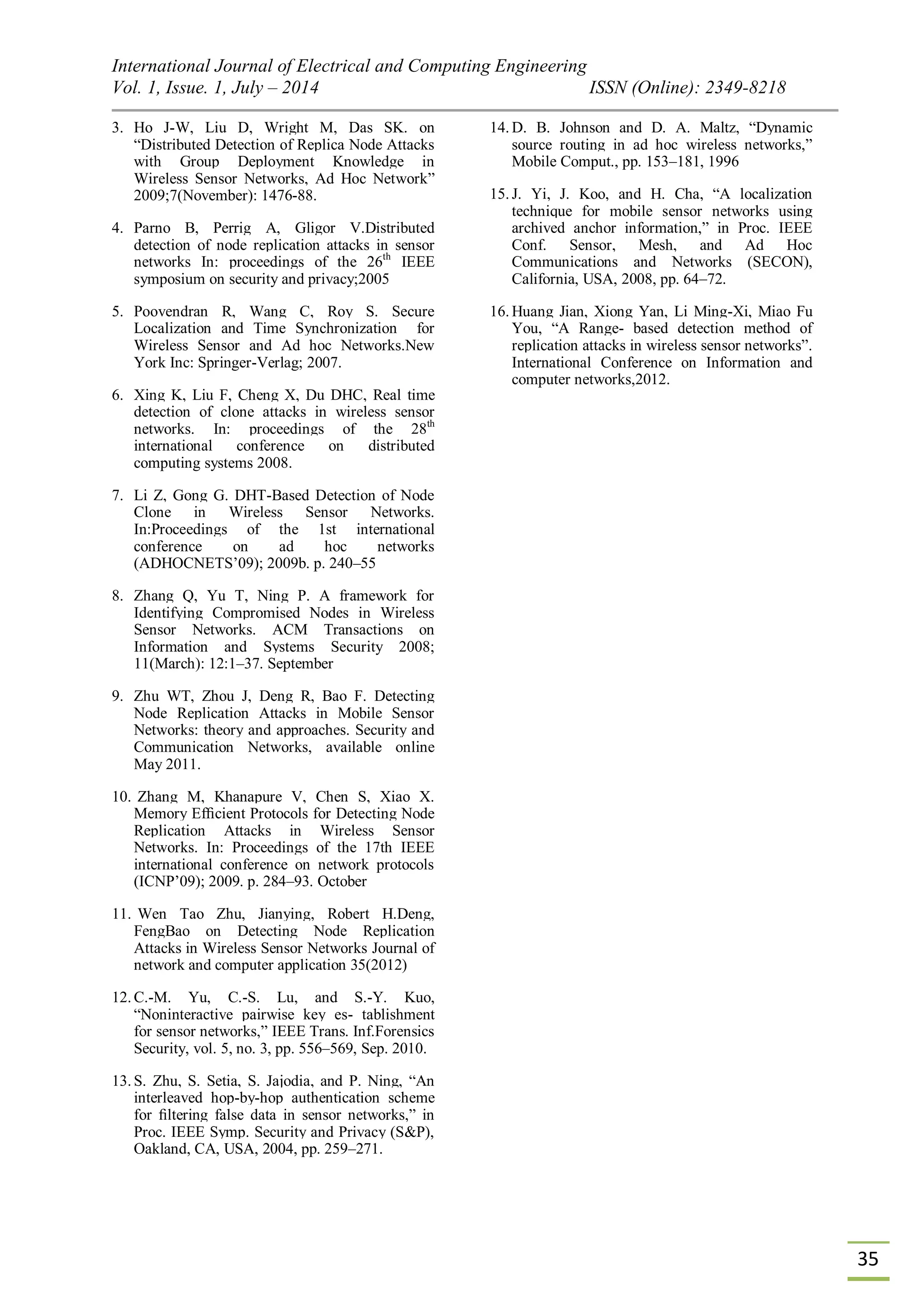 International Journal of Electrical and Computing Engineering Vol. 1, Issue. 1, July – 2014 ISSN (Online): 2349-8218 35 3. Ho J-W, Liu D, Wright M, Das SK. on “Distributed Detection of Replica Node Attacks with Group Deployment Knowledge in Wireless Sensor Networks, Ad Hoc Network” 2009;7(November): 1476-88. 4. Parno B, Perrig A, Gligor V.Distributed detection of node replication attacks in sensor networks In: proceedings of the 26th IEEE symposium on security and privacy;2005 5. Poovendran R, Wang C, Roy S. Secure Localization and Time Synchronization for Wireless Sensor and Ad hoc Networks.New York Inc: Springer-Verlag; 2007. 6. Xing K, Liu F, Cheng X, Du DHC, Real time detection of clone attacks in wireless sensor networks. In: proceedings of the 28th international conference on distributed computing systems 2008. 7. Li Z, Gong G. DHT-Based Detection of Node Clone in Wireless Sensor Networks. In:Proceedings of the 1st international conference on ad hoc networks (ADHOCNETS‟09); 2009b. p. 240–55 8. Zhang Q, Yu T, Ning P. A framework for Identifying Compromised Nodes in Wireless Sensor Networks. ACM Transactions on Information and Systems Security 2008; 11(March): 12:1–37. September 9. Zhu WT, Zhou J, Deng R, Bao F. Detecting Node Replication Attacks in Mobile Sensor Networks: theory and approaches. Security and Communication Networks, available online May 2011. 10. Zhang M, Khanapure V, Chen S, Xiao X. Memory Efﬁcient Protocols for Detecting Node Replication Attacks in Wireless Sensor Networks. In: Proceedings of the 17th IEEE international conference on network protocols (ICNP‟09); 2009. p. 284–93. October 11. Wen Tao Zhu, Jianying, Robert H.Deng, FengBao on Detecting Node Replication Attacks in Wireless Sensor Networks Journal of network and computer application 35(2012) 12. C.-M. Yu, C.-S. Lu, and S.-Y. Kuo, “Noninteractive pairwise key es- tablishment for sensor networks,” IEEE Trans. Inf.Forensics Security, vol. 5, no. 3, pp. 556–569, Sep. 2010. 13. S. Zhu, S. Setia, S. Jajodia, and P. Ning, “An interleaved hop-by-hop authentication scheme for ﬁltering false data in sensor networks,” in Proc. IEEE Symp. Security and Privacy (S&P), Oakland, CA, USA, 2004, pp. 259–271. 14. D. B. Johnson and D. A. Maltz, “Dynamic source routing in ad hoc wireless networks,” Mobile Comput., pp. 153–181, 1996 15. J. Yi, J. Koo, and H. Cha, “A localization technique for mobile sensor networks using archived anchor information,” in Proc. IEEE Conf. Sensor, Mesh, and Ad Hoc Communications and Networks (SECON), California, USA, 2008, pp. 64–72. 16. Huang Jian, Xiong Yan, Li Ming-Xi, Miao Fu You, “A Range- based detection method of replication attacks in wireless sensor networks”. International Conference on Information and computer networks,2012. 