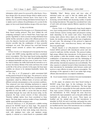 International Journal of Networks (IJN)
Vol. 1, Issue. 1, April – 2015 ISSN (Online): 2454-1060
2
information which cannot be accessed by other layers. Cross-
layer design [4] is the protocol design which is mainly used to
remove the dependency between layers .Cross layer is the
interface that is used for sharing information between layers. It
is mainly used to enhance the performance of a system. In this
paper, we have used shared database design of the cross layer.
II. RELATED WORK
Siddesh Gundagatti Karibasappa et al. [5] proposed neuro
fuzzy based routing protocol. They have utilized the soft
computing techniques such as Neural Nets, Fuzzy Logic and
genetic Algorithms to derive accurate routing information from
mobile Ad-Hoc networks to achieve this efficient protocol. To
solve the objective function and establish a route within the
shortest possible time the combination of these powerful
techniques are used. This protocol has used feed forward
artificial neural network to achieve best performance in
routing.
M.Niazi Torshiz et al. [6] proposed to incorporate the fuzzy
concept with AODV routing algorithm and have considered
power consumption. This fuzzy logic based routing algorithm
monitors the routes and tries to select the optimal route based
on minimum bandwidth and hop count of each route. It also
has tried to balance the traffic load inside the network so as to
increase the battery lifetime of the nodes and hence the overall
useful life of the ad hoc network. In this paper, the fuzzy input
variables are chosen to be minimum bandwidth, battery life
and hop-count.
Zuo Jing et al. [7] proposed a multi constrained QoS
routing protocol based on fuzzy logic. The protocol is service
aware and developed based on DSR. It has considered the QoS
requirements asked by different kinds of services and takes
different network state parameters as the constraint conditions.
They proposed new route informing mechanism to support
route update; and have adjusted the speed of packet in terms of
the output of fuzzy system; also they have optimized routing
algorithm for real time traffic to assure that data are always
transmitted through the route with the lowest delay. In this
proposal, the fuzzy system consists of three subsystems.
Therefore multiple metrics have been considered as fuzzy
inputs. The fuzzy inputs used are number of hops, bandwidth,
mobile speed and buffer occupancy rate.
Golnoosh Ghalavani et al. [8] proposed a reliable routing
protocol for MANET based on fuzzy logic. The proposed
work is known as RRAF and it finds reliable path for the
transmission of data. In their work, during route discovery,
node with maximum trust value and maximum energy
capacity is selected as a router based on a parameter called
“Reliability Value”. Battery power and trust value of
individual nodes are used to find the reliable path. This
approach forms a reliable route for transmission thus
increasing network lifetime and decreasing number of packet
loss during transmission. This paper has considered trust value
of each node and energy capacity (Battery capacity) as fuzzy
parameters.
Cherine Fathy et al. [9] proposed a fuzzy based adaptive
cross layer routing protocol that enables each mobile node to
switch between reactive routing mode and proactive routing
mode depending on the current node status. Fuzzy-based
routing mode selector whose inputs are the number of link
breaks, the interface queue length and the type of application
for each node. The advantage of this protocol is improved
packet delivery ratio, route-discovery latency and average
discovery path length.
Masaki Bandai et al. [10] proposed a Medium Access
Control (MAC) protocol with transmission power and rate
control in multi-rate Ad-Hoc networks. This protocol realizes
high energy efficient data transmission. In the protocol, each
node prepares a table that includes energy efficiency in all
combinations of transmission power and rate. Exchanging of
control frames, looking up the transmission power and rate
table and relay transmission sequences are used arbitrarily. The
relay sequence is adopted instead of direct transmission when
relay transmission by intermediate node between sender and
receiver is more effective in terms of power consumption. The
advantage of this approach is that it can realize high energy
efficient data transmission via computer simulations.
III. FUZZY BASED CROSS LAYER ROUTINGAND TRANSMISSION
RATE DETERMINATION
In this paper, we propose cross layer based routing in
MANET using fuzzy logic. In this technique, two fuzzy
systems are used for efficient transmission. The fuzzy logic
system 1 (FLS1) is responsible for best path selection and the
fuzzy logic system 2 (FLS2) is responsible for transmission
rate determination. In FLS1, through the route discovery
mechanism the input parameters such as the path stability and
bandwidth are obtained at the source. These inputs are
fuzzified and the optimal path for data transmission is
identified. In FLS2, the end to end delay and packet loss ratio
are obtained as the input values at the destination.These inputs
are fuzzified and the state of the transmission rate is estimated.
Thus, this prevents the path fromcongestion.
 