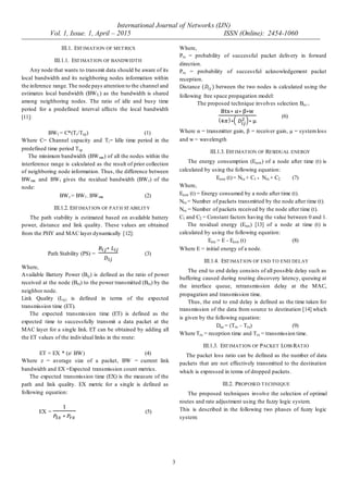International Journal of Networks (IJN)
Vol. 1, Issue. 1, April – 2015 ISSN (Online): 2454-1060
3
III.1. ESTIMATION OF METRICS
III.1.1. ESTIMATION OF BANDWIDTH
Any node that wants to transmit data should be aware of its
local bandwidth and its neighboring nodes information within
the inference range.The node pays attention to the channel and
estimates local bandwidth (BWL) as the bandwidth is shared
among neighboring nodes. The ratio of idle and busy time
period for a predefined interval affects the local bandwidth
[11]:
BWl = C*(Ti/Ttp) (1)
Where C= Channel capacity and Ti= Idle time period in the
predefined time period Ttp.
The minimum bandwidth (BWmn) of all the nodes within the
interference range is calculated as the result of prior collection
of neighboring node information. Thus, the difference between
BWmn and BWl gives the residual bandwidth (BWr) of the
node:
BWr = BWl - BWmn (2)
III.1.2. ESTIMATION OF PATH STABILITY
The path stability is estimated based on available battery
power, distance and link quality. These values are obtained
from the PHY and MAC layer dynamically [12]:
Path Stability (PS) = (3)
Where,
Available Battery Power (Bij) is defined as the ratio of power
received at the node (Brx) to the power transmitted (Btx) by the
neighbor node.
Link Quality (Lij) is defined in terms of the expected
transmission time (ET).
The expected transmission time (ET) is defined as the
expected time to successfully transmit a data packet at the
MAC layer for a single link. ET can be obtained by adding all
the ET values of the individual links in the route:
ET = EX * (z/ BW) (4)
Where z = average size of a packet, BW = current link
bandwidth and EX =Expected transmission count metrics.
The expected transmission time (EX) is the measure of the
path and link quality. EX metric for a single is defined as
following equation:
EX = (5)
Where,
Ptx = probability of successful packet delivery in forward
direction.
Prx = probability of successful acknowledgement packet
reception.
Distance between the two nodes is calculated using the
following free space propagation model:
The proposed technique involves selection Brx =
( )
(6)
Where α = transmitter gain, β = receiver gain, µ = systemloss
and w = wavelength
III.1.3. ESTIMATION OF RESIDUAL ENERGY
The energy consumption (Econ) of a node after time (t) is
calculated by using the following equation:
Econ (t)= Ntx + C1 * Nrx + C2 (7)
Where,
Econ (t) = Energy consumed by a node after time (t).
Ntx = Number of packets transmitted by the node after time (t).
Nrx = Number of packets received by the node after time (t).
C1 and C2 = Constant factors having the value between 0 and 1.
The residual energy (Eres) [13] of a node at time (t) is
calculated by using the following equation:
Eres = E - Econ (t) (8)
Where E = initial energy of a node.
III.1.4. ESTIMATION OF END TO END DELAY
The end to end delay consists of all possible delay such as
buffering caused during routing discovery latency, queuing at
the interface queue, retransmission delay at the MAC,
propagation and transmission time.
Thus, the end to end delay is defined as the time taken for
transmission of the data from source to destination [14] which
is given by the following equation:
Dee = (Trx – Ttx) (9)
Where Trx = reception time and Ttx = transmission time.
III.1.3. ESTIMATION OF PACKET LOSS RATIO
The packet loss ratio can be defined as the number of data
packets that are not effectively transmitted to the destination
which is expressed in terms of dropped packets.
III.2. PROPOSED TECHNIQUE
The proposed techniques involve the selection of optimal
routes and rate adjustment using the fuzzy logic system.
This is described in the following two phases of fuzzy logic
system:
 
