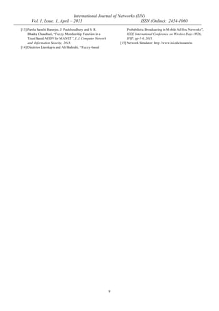 International Journal of Networks (IJN)
Vol. 1, Issue. 1, April – 2015 ISSN (Online): 2454-1060
9
[13] Partha Sarathi Banerjee, J. Paulchoudhury and S. R.
Bhadra Chaudhuri, “Fuzzy Membership Function in a
Trust Based AODVfor MANET”, I. J. Computer Network
and Information Security, 2013.
[14] Dimitrios Liarokapis and Ali Shahrabi, “Fuzzy-based
Probabilistic Broadcasting in Mobile Ad Hoc Networks”,
IEEE International Conference on Wireless Days (WD),
IFIP, pp-1-6, 2011.
[15] Network Simulator: http //www.isi.edu/nsnam/ns
 