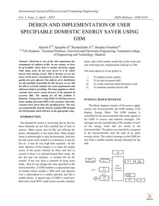 International Journal of Electrical and Computing Engineering
Vol. 1, Issue. 3, April – 2015 ISSN (Online): 2349-8218
21
DESIGN AND IMPLEMENTATION OF USER
SPECIFIABLE DOMESTIC ENERGY SAVER USING
GSM
Akilesh.T
[1]
,Aprajitha.S[2]
,RoshanZabir.A[3]
, Deepika Vinothini[4]
1,2,3
UG Students, 4
Assistant Professor, Electrical and Electronics Engineering, Velammal college
of Engineering and Technology, Madurai
Abstract:- Electricity is one of the vital requirement for
sustainment of comforts of life. In our country we have
lot of localities where there is surplus electricity supply
while many areas do not even access to it by which
uneven load sharing occurs. This is because we are not
aware of the power consumed by us due to which power
quality also gets affected. Our policies of its distribution
are also partially responsible for this because we are still
not able to correctly estimate our exact requirements and
still power theft is prevailing. The home appliances which
consume more power causes increase in the payment of
excessive bills. The remedy for all this problem is
Domestic Energy Saver Using GSM. It will keep track on
meter reading and sends SMS to the consumer when they
consume more power than the specified power. The user
can automatically shed the load by sending SMS through
the GSM modem which will turn on the appropriate relay.
INTRODUCTION
The demand for power is increasing day by day but
those demands are not fully satisfied due to lack of
sources. Other reason may be like not utilizing the
power subsequently to the need alone. Many people
waste it unknowingly or may be knowingly. And also
the bill varies every month (i.e) sometimes it may be
less or it may be very high than expected . So the
main objective of this project is to make the people
aware of the power utilized by them and also to
control it when it is utilized beyond their needs. By
this the user can maintain a constant bill all the
months. If the user faces a situation of using more
loads , then he can change the units specified in the
microcontroller. A GSM modem is a specialized type
of modem which accepts a SIM card, and operates
over a subscription to a mobile operator, just like a
mobile phone. A special type of GSM is used here.
Real-time clock (RTC) used counts seconds, minutes,
hours, date of the month, month day of the week and
year with leap-year compensation valid up to 2100.
The main objective of our project is
i. To enhance power quality.
ii. To be alert on power theft.
iii. To create conscious about the power used.
iv. To maintain constant electric bill
OVERALL BLOCK DIAGRAM
The block diagram consists of the power supply
section, the microcontroller, the GSM modem, LCD
display, Energy Meter. The GSM modem is
controlled by the microcontroller that sends signals to
the GSM to receive and transmit messages. The
messages are the recorded data of the number of units
of the energy meter that are stored in the
microcontroller. The pulses are counted by a program
in the microcontroller with the help of an pulse
sensing circuit. The control messages to the GSM are
sent from a mobile number already allocated for the
task.
 