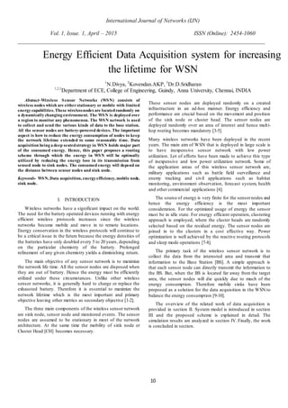 International Journal of Networks (IJN)
Vol. 1, Issue. 1, April – 2015 ISSN (Online): 2454-1060
10
Abstract–Wireless Sensor Networks (WSN) consists of
wireless nodes which are eitherstationary or mobile with limited
energy capabilities. These wirelessnodes are locatedrandomly on
a dynamically changing environment. The WSN is deployed over
a region to monitor any phenomenon. The WSN network is used
to collect and send the various kinds of data to the base station.
All the sensor nodes are battery-powered devices. The important
aspect is how to reduce the energy consumption of nodes to keep
the network lifetime extended to some reasonable time. Data
acquisition being a deep seatedstrategy in WSN holds major part
of the consumed energy. Hence, this paper proposes a routing
scheme through which the energy in WSN will be optimally
utilized by reducing the energy loss in its transmission from
sensed node to sink nodes. The consumed energy will depend on
the distance between sensor nodes and sink node.
Keywords- WSN, Data acquisition, energy efficiency, mobile node,
sink node.
I. INTRODUCTION
Wireless networks have a significant impact on the world.
The need for the battery operated devices running with energy
efficient wireless protocols increases since the wireless
networks become mobile and move in to remote locations.
Energy conservation in the wireless protocols will continue to
be a critical issue in the future because the energy densities of
the batteries have only doubled every 5 to 20 years, depending
on the particular chemistry of the battery. Prolonged
refinement of any given chemistry yields a diminishing return.
The main objective of any sensor network is to maximize
the network life time. All the sensor nodes are disposed when
they are out of battery. Hence the energy must be efficiently
utilized under these circumstances. Unlike other wireless
sensor networks, it is generally hard to charge or replace the
exhausted battery. Therefore it is essential to maximize the
network lifetime which is the most important and primary
objective leaving other metrics as secondary objective [1-2].
The three main components of the wireless sensor network
are sink node, sensor node and monitored events. The sensor
nodes are assumed to be stationary in most of the network
architecture. At the same time the mobility of sink node or
Cluster Head [CH] becomes necessary.
These sensor nodes are deployed randomly on a created
infrastructure in an ad-hoc manner. Energy efficiency and
performance are crucial based on the movement and position
of the sink node or cluster head. The sensor nodes are
deployed randomly over an area of interest and hence multi-
hop routing becomes mandatory [3-5].
Many wireless networks have been deployed in the recent
years. The main aim of WSN that is deployed in large scale is
to have inexpensive sensor network with low power
utilization. Lot of efforts have been made to achieve this type
of inexpensive and low power utilization network. Some of
the application areas of this wireless sensor network are,
military applications such as battle field surveillance and
enemy tracking and civil applications such as habitat
monitoring, environment observation, forecast system, health
and other commercial applications [6].
The source of energy is very finite for the sensornodes and
hence the energy efficiency is the most important
consideration. For the optimized usage of energy the sensor
must be in idle state. For energy efficient operation, clustering
approach is employed, where the cluster heads are randomly
selected based on the residual energy. The sensor nodes are
joined in to the clusters in a cost effective way. Power
optimization is well achieved by the reactive routing protocols
and sleep mode operations [7-8].
The primary task of the wireless sensor network is to
collect the data from the interested area and transmit that
information to the Base Station [BS]. A simple approach is
that each sensor node can directly transmit the information to
the BS. But, when the BS is located far away from the target
area, the sensor nodes will die quickly due to much of the
energy consumption. Therefore mobile sinks have been
proposed as a solution for the data acquisition in the WSN to
balance the energy consumption [9-10].
The overview of the related work of data acquisition is
provided in section II. System model is introduced in section
III and the proposed scheme is explained in detail. The
simulation results are analyzed in section IV. Finally, the work
is concluded in section.
Energy Efficient Data Acquisition system for increasing
the lifetime for WSN
1
N.Divya, 2
Kovendan.AKP, 3
Dr.D.Sridharan
1,2,3
Department of ECE, College of Engineering, Guindy, Anna University, Chennai, INDIA
 