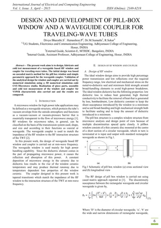 International Journal of Electrical and Computing Engineering
Vol. 1, Issue. 3, April – 2015 ISSN (Online): 2349-8218
6

Abstract— The present work aims is to design, fabricate and
cold test measurement of a waveguide based RF window and
coupler for traveling-wave tubes. The initial design was based
on cascaded matrix method for the pill box window and simple
parametric approach for the waveguide coupler. Validation of
the analytical design for window and coupler are carried out by
numerical simulation using a 3D numerical simulation code
CST-Microwave studio. Realization of piece parts, assembly
and cold test measurement of the window and coupler for
VSWR characteristic also carried out and the results are
compared.
I. INTRODUCTION
A microwave window for high power tube applications may
be defined as a waveguide structure, which protects the tube‟s
vacuum envelope from the outside atmosphere and functions
as a vacuum-vacuum or vacuum-pressure barrier that is
essentially transparent to the flow of microwave energy [1].
RF windows for microwave tubes, in general, can be
classified on the basis of the transmission system used, shape,
and size and according to their functions as coaxial or
waveguide. The waveguide coupler is used to match the
impedance of the RF window to the RF interaction structure
of the TWT [2].
In this present work, the design of waveguide based RF
window and coupler is carried out at mm-wave frequency.
The waveguide window is used mainly for high power
handling capability. Since the dielectric element comes in
the part of propagating microwave power, it causes the
reflection and absorption of this power. A constant
deposition of microwave energy in the ceramic due to
dielectric loss results in the rise of the window ceramic
temperature and may produce thermal runaway due to
temperature dependent loss properties of the window
ceramic. The coupler designed in this present work is
tapered transitions which match the impedance of the RF
window to the interaction structure of the TWT at mm-wave
frequency.
II. DESIGN OF RF WINDOW AND COUPLER
A. Design of RF window
The ideal window design aims to provide high percentage
power transmission and low reflections over the required
frequency range, low electrical and mechanical stress on the
metal-to-dielectric seal and minimum field strength around
broad-handling elements to avoid high-power breakdown.
The ideal window dielectric has the following properties: low
dielectric loss to reduce heat generated, high thermal
conductivityto facilitate the removal of heat that is generated
by loss, bombardment, Low dielectric constant to keep the
shunt susceptance introduced by the window to a minimum
and so aid broad-banding and high mechanical strength both
to facilitate sealing and to keep the amount of dielectric
introduced to a minimum.
The pill box structure is a complex window structure from
microwave analysis and design point of view because of
multiple discontinuities spaced quite closely. A pillbox
window consists of a thin ceramic disc mounted at the centre
of a short section of a circular waveguide, which in turn is
terminated at is input and output with standard rectangular
waveguide as shown in Fig.1.
(a) (b)
Fig.1 Schematic of pill box window (a) cross sectional view
and (b) longitudinal view
The RF design of pill box window is carried out using
cased matrix approach reported in [1]. The discontinuity
susceptance between the rectangular waveguide and circular
waveguide is given by,
(1)
Where „D‟ is the diameter of circular waveguide, „a‟, „b‟ are
the wide and narrow dimensions of rectangular waveguide,
DESIGN AND DEVELOPMENT OF PILL-BOX
WINDOW AND A WAVEGUIDE COUPLER FOR
TRAVELING-WAVE TUBES
Divya Bharathi.S1
, Hemashree.P2
, Dr.M.Sumathi3
, R.Sekar4
1,2
UG Students, Electronics and Communication Engineering, Adhiyamaan College of Engineering,
Hosur, INDIA
3
External Guide, Scientist-E, MTRDC, Bangalore, INDIA
4
Internal Guide, Assistant Professor, Adhiyamaan College of Engineering, Hosur, INDIA
 