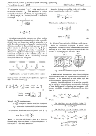International Journal of Electrical and Computing Engineering
Vol. 1, Issue. 3, April – 2015 ISSN (Online): 2349-8218
7
„‟ propagation constant, „ ‟ guide wavelength of
rectangular waveguide, „ ‟ guide wavelength of circular
waveguide, „t‟ thickness of dielectric, „‟ angular frequency,
„c‟ velocity of light, „ ‟ dielectric constant, „ ‟ free space
wavelength.
,
According to transmission line theory, the pillbox window
has three discontinuities: rectangular to circular waveguide,
dielectric piece and circular wave-guide to rectangular wave
guide. These discontinuities can be equaled to a discontinuity
of transmission line. So the simplified equivalent circuit of
pillbox window is obtained as shown in Fig 2. Z1 is
characteristic impedance of circular waveguide.Z2 is
characteristic impedance of the rectangular waveguide. Bd is
normalized susceptance of the dielectric piece. BT is
normalized susceptance of the discontinuity between
rectangular and circular waveguide
Fig.2 Simplified equivalent circuit for pillbox window
From equivalent network theory, two-port matrix expression
of the equivalent circuit is [2]
X
(2)
Where impedance ratio
Propagating constant in circular wave guide
= wave-guide wavelength of circular wave-guide
The susceptance produced by dielectric piece is given by [3]
Where t = thickness of dielectric piece, = dielectric
constant of the dielectric piece, = Angular frequency, c =
light velocity, = free space wavelength.
Assuming the input power of the window is P1 and the
power transmitting the window is P2, we have
The reflection coefficient of the window is
(3)
(4)
B. Design of tapered line for folded waveguide structure
When the rectangular waveguide is folded along
longitudinal, a slow wave circuit is formed for electron beam
traveling on axis. Folded waveguide as shown in Fig.3 is
suitable for broad high power mm-wave TWTs.
Fig. 3 Scematic of folded waveguide structure
In order to match the impedance of the folded-waveguide
structure to RF window, the impedance transformer must be
designed. In this present work a linear double taper was
designed using the approach reported in [3].
Assuming the width and height of rectangular waveguide
are and for input and output energy coupler, the length
of linear double taper is L. when input and output wave guide
connect with folded waveguide, reflection coefficient of the
taper is
(5)
Where
 