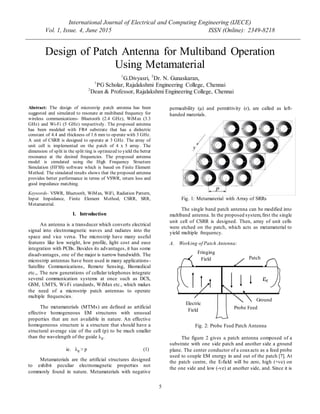 International Journal of Electrical and Computing Engineering (IJECE)
Vol. 1, Issue. 4, June 2015 ISSN (Online): 2349-8218
5
Design of Patch Antenna for Multiband Operation
Using Metamaterial
1
G.Divyasri, 2
Dr. N. Gunaskaran,
1
PG Scholar, Rajalakshmi Engineering College, Chennai
2
Dean & Professor, Rajalakshmi Engineering College, Chennai
Abstract: The design of microstrip patch antenna has been
suggested and simulated to resonate at multiband frequency for
wireless communications- Bluetooth (2.4 GHz), WiMax (3.3
GHz) and Wi-Fi (5 GHz) respectively. The proposed antenna
has been modeled with FR4 substrate that has a dielectric
constant of 4.4 and thickness of 1.6 mm to operate with 3 GHz.
A unit of CSRR is designed to operate at 3 GHz. The array of
unit cell is implemented on the patch of 4 x 5 array. The
dimension of split in the split ring is optimized to yield the better
resonance at the desired frequencies. The proposed antenna
model is simulated using the High Frequency Structure
Simulation (HFSS) software which is based on Finite Element
Method. The simulated results shows that the proposed antenna
provides better performance in terms of VSWR, return loss and
good impedance matching.
Keywords- VSWR, Bluetooth, WiMax, WiFi, Radiation Pattern,
Input Impedance, Finite Element Method, CSRR, SRR,
Metamaterial.
I. Introduction
An antenna is a transducer which converts electrical
signal into electromagnetic waves and radiates into the
space and vice versa. The microstrip have many useful
features like low weight, low profile, light cost and ease
integration with PCBs. Besides its advantages, it has some
disadvantages, one of the major is narrow bandwidth. The
microstrip antennas have been used in many applications-
Satellite Communications, Remote Sensing, Biomedical
etc.,. The new generations of cellular telephones integrate
several communication systems at once such as DCS,
GSM, UMTS, Wi-Fi standards, WiMax etc., which makes
the need of a microstrip patch antennas to operate
multiple frequencies.
The metamaterials (MTMs) are defined as artificial
effective homogeneous EM structures with unusual
properties that are not available in nature. An effective
homogeneous structure is a structure that should have a
structural average size of the cell (p) to be much smaller
than the wavelength of the guide λg.
ie. λg > p (1)
Metamaterials are the artificial structures designed
to exhibit peculiar electromagnetic properties not
commonly found in nature. Metamaterials with negative
permeability (µ) and permittivity (ɛ), are called as left-
handed materials.
Fig. 1: Metamaterial with Array of SRRs
The single band patch antenna can be modified into
multiband antenna. In the proposed system,first the single
unit cell of CSRR is designed. Then, array of unit cells
were etched on the patch, which acts as metamaterial to
yield multiple frequency.
A. Working of Patch Antenna:
Fig. 2: Probe Feed Patch Antenna
The figure 2 gives a patch antenna composed of a
substrate with one side patch and another side a ground
plane. The center conductor of a coaxacts as a feed probe
used to couple EM energy in and out of the patch [7]. At
the patch centre, the E-field will be zero, high (+ve) on
the one side and low (-ve) at another side, and. Since it is
Patch
Ground
εr
Fringing
Field
Electric
Field Probe Feed
 