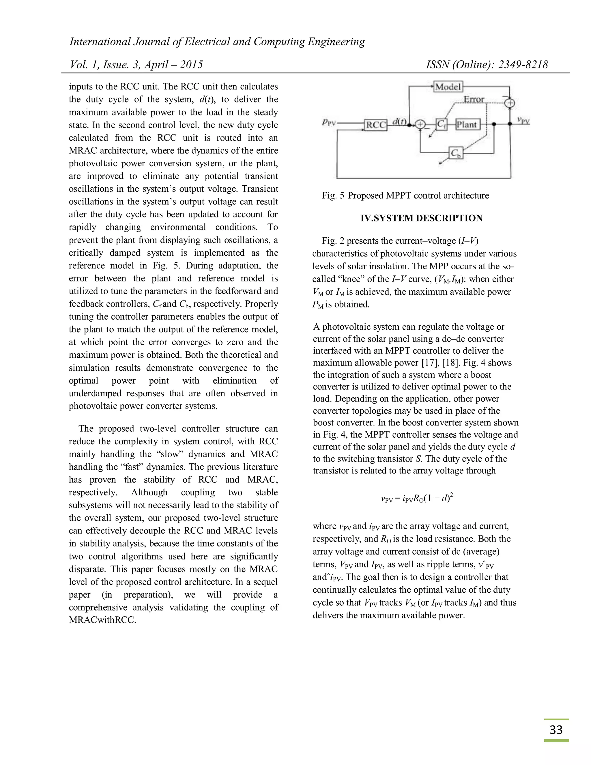 International Journal of Electrical and Computing Engineering
Vol. 1, Issue. 3, April – 2015 ISSN (Online): 2349-8218
33
inputs to the RCC unit. The RCC unit then calculates
the duty cycle of the system, d(t), to deliver the
maximum available power to the load in the steady
state. In the second control level, the new duty cycle
calculated from the RCC unit is routed into an
MRAC architecture, where the dynamics of the entire
photovoltaic power conversion system, or the plant,
are improved to eliminate any potential transient
oscillations in the system’s output voltage. Transient
oscillations in the system’s output voltage can result
after the duty cycle has been updated to account for
rapidly changing environmental conditions. To
prevent the plant from displaying such oscillations, a
critically damped system is implemented as the
reference model in Fig. 5. During adaptation, the
error between the plant and reference model is
utilized to tune the parameters in the feedforward and
feedback controllers, Cf and Cb, respectively. Properly
tuning the controller parameters enables the output of
the plant to match the output of the reference model,
at which point the error converges to zero and the
maximum power is obtained. Both the theoretical and
simulation results demonstrate convergence to the
optimal power point with elimination of
underdamped responses that are often observed in
photovoltaic power converter systems.
The proposed two-level controller structure can
reduce the complexity in system control, with RCC
mainly handling the “slow” dynamics and MRAC
handling the “fast” dynamics. The previous literature
has proven the stability of RCC and MRAC,
respectively. Although coupling two stable
subsystems will not necessarily lead to the stability of
the overall system, our proposed two-level structure
can effectively decouple the RCC and MRAC levels
in stability analysis, because the time constants of the
two control algorithms used here are significantly
disparate. This paper focuses mostly on the MRAC
level of the proposed control architecture. In a sequel
paper (in preparation), we will provide a
comprehensive analysis validating the coupling of
MRACwithRCC.
Fig. 5 Proposed MPPT control architecture
IV.SYSTEM DESCRIPTION
Fig. 2 presents the current–voltage (I–V)
characteristics of photovoltaic systems under various
levels of solar insolation. The MPP occurs at the so-
called “knee” of the I–V curve, (VM,IM): when either
VM or IM is achieved, the maximum available power
PM is obtained.
A photovoltaic system can regulate the voltage or
current of the solar panel using a dc–dc converter
interfaced with an MPPT controller to deliver the
maximum allowable power [17], [18]. Fig. 4 shows
the integration of such a system where a boost
converter is utilized to deliver optimal power to the
load. Depending on the application, other power
converter topologies may be used in place of the
boost converter. In the boost converter system shown
in Fig. 4, the MPPT controller senses the voltage and
current of the solar panel and yields the duty cycle d
to the switching transistor S. The duty cycle of the
transistor is related to the array voltage through
vPV = iPVRO(1 − d)2
where vPV and iPV are the array voltage and current,
respectively, and RO is the load resistance. Both the
array voltage and current consist of dc (average)
terms, VPV and IPV, as well as ripple terms, vˆPV
andˆiPV. The goal then is to design a controller that
continually calculates the optimal value of the duty
cycle so that VPV tracks VM (or IPV tracks IM) and thus
delivers the maximum available power.
 