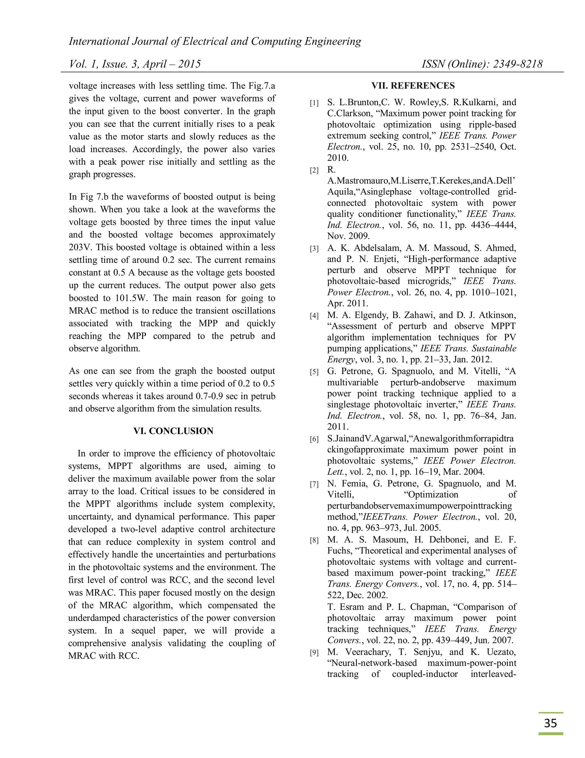 International Journal of Electrical and Computing Engineering
Vol. 1, Issue. 3, April – 2015 ISSN (Online): 2349-8218
35
voltage increases with less settling time. The Fig.7.a
gives the voltage, current and power waveforms of
the input given to the boost converter. In the graph
you can see that the current initially rises to a peak
value as the motor starts and slowly reduces as the
load increases. Accordingly, the power also varies
with a peak power rise initially and settling as the
graph progresses.
In Fig 7.b the waveforms of boosted output is being
shown. When you take a look at the waveforms the
voltage gets boosted by three times the input value
and the boosted voltage becomes approximately
203V. This boosted voltage is obtained within a less
settling time of around 0.2 sec. The current remains
constant at 0.5 A because as the voltage gets boosted
up the current reduces. The output power also gets
boosted to 101.5W. The main reason for going to
MRAC method is to reduce the transient oscillations
associated with tracking the MPP and quickly
reaching the MPP compared to the petrub and
observe algorithm.
As one can see from the graph the boosted output
settles very quickly within a time period of 0.2 to 0.5
seconds whereas it takes around 0.7-0.9 sec in petrub
and observe algorithm from the simulation results.
VI. CONCLUSION
In order to improve the efficiency of photovoltaic
systems, MPPT algorithms are used, aiming to
deliver the maximum available power from the solar
array to the load. Critical issues to be considered in
the MPPT algorithms include system complexity,
uncertainty, and dynamical performance. This paper
developed a two-level adaptive control architecture
that can reduce complexity in system control and
effectively handle the uncertainties and perturbations
in the photovoltaic systems and the environment. The
first level of control was RCC, and the second level
was MRAC. This paper focused mostly on the design
of the MRAC algorithm, which compensated the
underdamped characteristics of the power conversion
system. In a sequel paper, we will provide a
comprehensive analysis validating the coupling of
MRAC with RCC.
VII. REFERENCES
[1] S. L.Brunton,C. W. Rowley,S. R.Kulkarni, and
C.Clarkson, “Maximum power point tracking for
photovoltaic optimization using ripple-based
extremum seeking control,” IEEE Trans. Power
Electron., vol. 25, no. 10, pp. 2531–2540, Oct.
2010.
[2] R.
A.Mastromauro,M.Liserre,T.Kerekes,andA.Dell’
Aquila,“Asinglephase voltage-controlled grid-
connected photovoltaic system with power
quality conditioner functionality,” IEEE Trans.
Ind. Electron., vol. 56, no. 11, pp. 4436–4444,
Nov. 2009.
[3] A. K. Abdelsalam, A. M. Massoud, S. Ahmed,
and P. N. Enjeti, “High-performance adaptive
perturb and observe MPPT technique for
photovoltaic-based microgrids,” IEEE Trans.
Power Electron., vol. 26, no. 4, pp. 1010–1021,
Apr. 2011.
[4] M. A. Elgendy, B. Zahawi, and D. J. Atkinson,
“Assessment of perturb and observe MPPT
algorithm implementation techniques for PV
pumping applications,” IEEE Trans. Sustainable
Energy, vol. 3, no. 1, pp. 21–33, Jan. 2012.
[5] G. Petrone, G. Spagnuolo, and M. Vitelli, “A
multivariable perturb-andobserve maximum
power point tracking technique applied to a
singlestage photovoltaic inverter,” IEEE Trans.
Ind. Electron., vol. 58, no. 1, pp. 76–84, Jan.
2011.
[6] S.JainandV.Agarwal,“Anewalgorithmforrapidtra
ckingofapproximate maximum power point in
photovoltaic systems,” IEEE Power Electron.
Lett., vol. 2, no. 1, pp. 16–19, Mar. 2004.
[7] N. Femia, G. Petrone, G. Spagnuolo, and M.
Vitelli, “Optimization of
perturbandobservemaximumpowerpointtracking
method,”IEEETrans. Power Electron., vol. 20,
no. 4, pp. 963–973, Jul. 2005.
[8] M. A. S. Masoum, H. Dehbonei, and E. F.
Fuchs, “Theoretical and experimental analyses of
photovoltaic systems with voltage and current-
based maximum power-point tracking,” IEEE
Trans. Energy Convers., vol. 17, no. 4, pp. 514–
522, Dec. 2002.
T. Esram and P. L. Chapman, “Comparison of
photovoltaic array maximum power point
tracking techniques,” IEEE Trans. Energy
Convers., vol. 22, no. 2, pp. 439–449, Jun. 2007.
[9] M. Veerachary, T. Senjyu, and K. Uezato,
“Neural-network-based maximum-power-point
tracking of coupled-inductor interleaved-
 