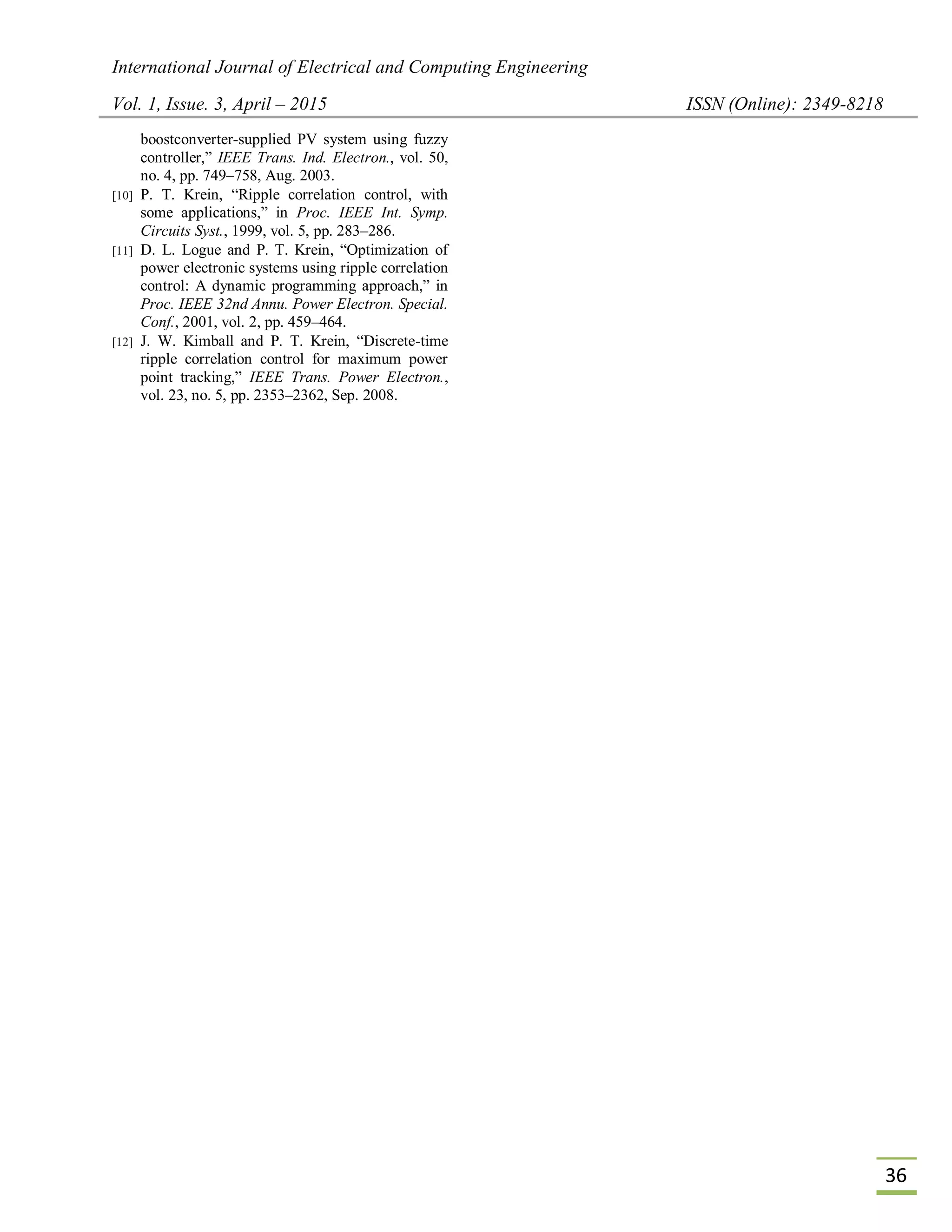 International Journal of Electrical and Computing Engineering
Vol. 1, Issue. 3, April – 2015 ISSN (Online): 2349-8218
36
boostconverter-supplied PV system using fuzzy
controller,” IEEE Trans. Ind. Electron., vol. 50,
no. 4, pp. 749–758, Aug. 2003.
[10] P. T. Krein, “Ripple correlation control, with
some applications,” in Proc. IEEE Int. Symp.
Circuits Syst., 1999, vol. 5, pp. 283–286.
[11] D. L. Logue and P. T. Krein, “Optimization of
power electronic systems using ripple correlation
control: A dynamic programming approach,” in
Proc. IEEE 32nd Annu. Power Electron. Special.
Conf., 2001, vol. 2, pp. 459–464.
[12] J. W. Kimball and P. T. Krein, “Discrete-time
ripple correlation control for maximum power
point tracking,” IEEE Trans. Power Electron.,
vol. 23, no. 5, pp. 2353–2362, Sep. 2008.
 