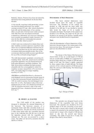 International Journal of Mechanical Civil and Control Engineering
Vol. 1, Issue. 3, June 2015 ISSN (Online): 2394-8868
13
Radishes, Onions, Potatoes have been developed by
mechanical harvesting methods for the last three
decades.
A site-specific sugarbeet yield monitoring system
was then developed and tested.Two weight-
sensing systems (155 mm idler wheels attached to
load cells and the replacement of two existing
idlers on each side of the harvester outlet conveyor
with slide bars) were developed,tested and
evaluated on a laboratory test conveyor.Laboratory
tests to predict accumulated weight showed a 3%
error for the slide bar systemand a low percent
error for the idler wheel system[9]
.
A field study was conducted to evaluate three real-
time weighing systems to measure sugarbeet yield.
There was no statistical difference between two of
the sensors,but there was for the otherone and the
systemprovided unacceptable results. One of the
systems provided reasonable accuracy and allowed
for use of the on-board storage hopper[3]
.
The yield measurement equipment, consisting ofa
weighing frame, load cells, speed sensors and data-
acquisition apparatus,was developed and tested
both under laboratory and field conditions. The
field observations confirmed the high accuracy
attainable with the systemapplied in which the
weighing accuracy ranged from 2.5% (too low) to
4.8%, (too high) with an average weighing
accuracy of 1.36% [7]
.
Abd-Rabou concluded that there is a decrease in
total damaged roots by decreasing forward speed.It
is clear that, increasing forward speed from 0.55 to
1.08 m/s tends to increase the total damaged roots
from 4.91 to 5.6%. The highest value of the total
damaged roots of 5.6% was obtained at forward of
1.08 m/s therefore the lowest value of the total
damaged 4.91%was obtained at forward speed of
0.55 m/s [1]
.
III. DESIGN & ANALYSIS
The CAD model of the product was
designed to determine the external dimensions of
the harvester. The harvester consists of a
rectangular frame with links provided inside it to
place components. The jaws are closely assisted by
a roller setup which takes the vegetables from the
jaws to the collecting box. On the way to the box
the impurities present with the vegetables are
withered out. The jaws are powered by a motor
setup. The rollers are moved by actuation from the
motion of wheels.
Determination of Basic Dimensions
The basic external dimensions were
decided based upon the study of vegetable
harvesters. The wheelbase of the vehicle was
decided as 1500 mm and the track width was
decided to be 640 mm. It was decided to include
links inside the frame of 3-4 in number to
strengthen the frame. The height of the support was
decided to be 420 mm. The angle for the jaw was
decided to be around 35-45 degrees. Suitable motor
and gears were decided based on requirement.
Parts
After the determination of basic dimensions of the
harvester, the part design of the various parts of the
harvesterwas done. The part designs of various
parts are described below in detail.
Frame
The design of the frame of the harvester is
shown below. It has an overall length of 1720 mm
and an overall width of 640mm. It is supported by a
pushing frame which has a height of 420 mm and a
width of 627 mm. The frame is rigidly supported
by three support links of width 640 mm. The frame
consists of two vertical supports of 350 mmeach to
place the conveyor roller bearing. The frame design
is shown below.
Fig.2: Design of Frame
Sprocket (Jaw)
The sprocket was designed based on the
dimensions of the vegetables that were being
harvested. The sprocket was decided to be at an
inclined angle of 45 and consisting of two parts.
The first part is shorter with a length of 60 mmand
is meant to be attached to the sprocket bearing. The
second part is longer with a length of 100 mm and
meant to dig into the ground and harvest
vegetables. The width of each jaw is 75 mm. The
design of the shaft is shown below.
 