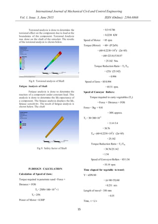 International Journal of Mechanical Civil and Control Engineering
Vol. 1, Issue. 3, June 2015 ISSN (Online): 2394-8868
15
Torsional analysis is done to determine the
torsional effect on the component due to load at the
boundaries of the component. Torsional Analysis
was done on the shaft of the sprocket. The results
of the torsional analysis is shown below.
Fig.8: Torsional analysis of Shaft
Fatigue Analysis of Shaft
Fatigue analysis is done to determine the
reaction of a component under constant load. This
analysis is done to determine the life expectancy of
a component. The fatigue analysis displays the life,
fatigue sensitivity. The result of fatigue analysis is
shown below. The shaft
Fig.9: Safety factor of Shaft
IV.DESIGN CALCULATION:
Calculation of Speed of Jaws:
Torque required to penetrate sand ꞊ Force ×
Distance × FOS
Ts ꞊ 250N×100×10-3
×1
Ts ꞊ 25N
Power of Motor ꞊ 0.3HP
꞊ 0.3×0.746
꞊ 0.2238 KW
Speed of Motor ꞊ 85 rpm
Torque (Motor) ꞊ 60× (P/2πN)
꞊ (60×0.2238×103
)/ (2π×85)
꞊ (60×223.8)/534.07
꞊ 25.142 Nm.
Torque Reduction Ratio ꞊ Ts/Tm
꞊ (25)/ (25.142)
꞊ 0.994
Speed of Jaws ꞊ 85/0.994
꞊ 85.51 rpm.
Speed of Conveyor Rollers:
Torque required to carry vegetables (Tc)
꞊ Force × Distance × FOS
Force ꞊ 3kg × 9.81
꞊ 30N approx.
Tc ꞊ 30×380×10-3
꞊ 11.4×3.4
꞊ 38.76
Tm ꞊ (60×0.2238×103
)/ (2π×85)
꞊ 25.142
Torque Reduction Ratio ꞊ Tc/Tm
꞊ 38.76/25.142
꞊ 1.54
Speed of Conveyor Rollers ꞊ 85/1.54
꞊ 55.19 rpm
Time elapsed for vegetable to travel:
V ꞊ πDN/60
꞊ (π×80×55)/60
꞊ 0.231 m/s
Length of travel ꞊ 350 mm
꞊ 0.35
Time, t ꞊ L/v
 