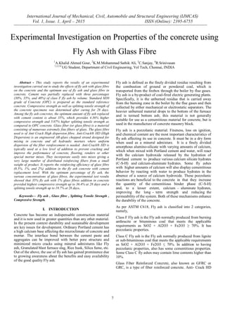International Journal of Mechanical, Civil, Automobile and Structural Engineering (IJMCAS)
Vol. 1, Issue. 1, April – 2015 ISSN (Online): 2395-6755
7
Abstract - This study reports the results of an experimental
investigation carried out to study the effects of fly ash with glass fibre
on the concrete and the optimum use of fly ash and glass fibre in
concrete. Cement was partially replaced with three percentages
(30%, 35%, and 40%) of class F fly ash by volume. Standard M30
grade of Concrete (OPC) is prepared as the standard reference
concrete. Compressive strength as well as splitting tensile strength of
the concrete specimens was determined after curing for 28 days.
Among the fly ash concretes, the optimum amount of fly ash replaced
with cement content is about 35%, which provides 4.36% higher
compressive strength and 5.07% higher splitting tensile strength as
compared to OPC concrete. Glass fiber (or glass fibre) is a material
consisting of numerous extremely fine fibers of glass. The glass fibre
used is of Anti Crack High dispersion fibre. Anti-Crack® HD (High
Dispersion) is an engineered AR-glass chopped strand designed for
mixing in concrete and all hydraulic mortars where uniform
dispersion of the fiber reinforcement is needed. Anti-Crack® HD is
typically used at a low level of addition to prevent cracking and
improve the performance of concrete, flooring, renders or other
special mortar mixes. They incorporate easily into mixes giving a
very large number of distributed reinforcing fibers from a small
weight of product. It reports the reinforcing efficiency of glass fibre
(0.5%, 1%, and 2%) addition in the fly ash concrete with cement
replacement level. With the optimum percentage of fly ash, the
various concentrations of glass fibres, the experimental test results
showed that 35% fly ash with 1% glass fibres addition in concrete
provided highest compressive strength up to 36.4% at 28 days and a
splitting tensile strength up to 19.7% at 28 days.
Keywords— Fly ash , Glass fibre , Splitting Tensile Strength ,
Compressive Strength.
I. INTRODUCTION
Concrete has become an indispensable construction material
and it is now used in greater quantities than any other material.
In the present context durability and sustainable development
are key issues for development. Ordinary Portland cement has
a high calcium base affecting the microclimate of concrete and
mortar. The interface bond between the cement paste and
aggregates can be improved with better pore structure and
minimized micro cracks using mineral admixtures like Fly
ash, Granulated blast furnace slag, Rice husk, Silica fume, etc.
Out of the above, the use of fly ash has gained prominence due
to growing awareness about the benefits and easy availability
of the good quality Fly ash.
Fly ash is defined as the finely divided residue resulting from
the combustion of ground or powdered coal, which is
transported from the firebox through the boiler by flue gases.
Fly ash is a by-product of coal-fired electric generating plants.
Specifically, it is the unburned residue that is carried away
from the burning zone in the boiler by the flue gases and then
collected by either mechanical or electrostatic separators. The
heavier unburned material drops to the bottom of the furnace
and is termed bottom ash; this material is not generally
suitable for use as a cementitious material for concrete, but is
used in the manufacture of concrete masonry block.
Fly ash is a pozzolanic material. Fineness, loss on ignition,
and chemical content are the most important characteristics of
fly ash affecting its use in concrete. It must be in a dry form
when used as a mineral admixture. It is a finely divided
amorphous alumino-silicate with varying amounts of calcium,
which when mixed with Portland cement and water, will react
with the calcium hydroxide released by the hydration of
Portland cement to produce various calcium silicate hydrates
(C-S-H) and calcium-aluminate hydrates. Some fly ashes
with higher amounts of calcium will also display cementitious
behavior by reacting with water to produce hydrates in the
absence of a source of calcium hydroxide. These pozzolanic
reactions are beneficial to the concrete in that they increase
the quantity of the cementitious binder phase (C-S-H)
and, to a lesser extent, calcium – aluminate hydrates,
improving the long - term strength and reducing the
permeability of the system. Both of these mechanisms enhance
the durability of the concrete.
As per ASTM C618, Fly ash is classified into 2 categories,
namely,
Class F Fly ash is the Fly ash normally produced from burning
anthracite or bituminous coal that meets the applicable
requirements as SiO2 + Al2O3 + Fe2O3 ≥ 70%. It has
pozzolanic properties.
Class C Fly ash is the Fly ash normally produced from lignite
or sub-bituminous coal that meets the applicable requirements
as SiO2 + Al2O3 + Fe2O3 ≤ 70%. In addition to having
pozzolanic properties, also has some cementitious properties.
Some Class C fly ashes may contain lime contents higher than
10%.
Glass Fiber Reinforced Concrete, also known as GFRC or
GRC, is a type of fiber reinforced concrete. Anti- Crack HD
Experimental Investigation on Properties of the concrete using
Fly Ash with Glass Fibre
1
A.Khalid Ahmed Gour, 2
K.M.Mohammad Sathik Ali, 3
C.Sanjay, 4
R.Srinivasan
1,2,3,4
UG Student, Department of Civil Engineering, Vel Tech, Chennai, INDIA
 