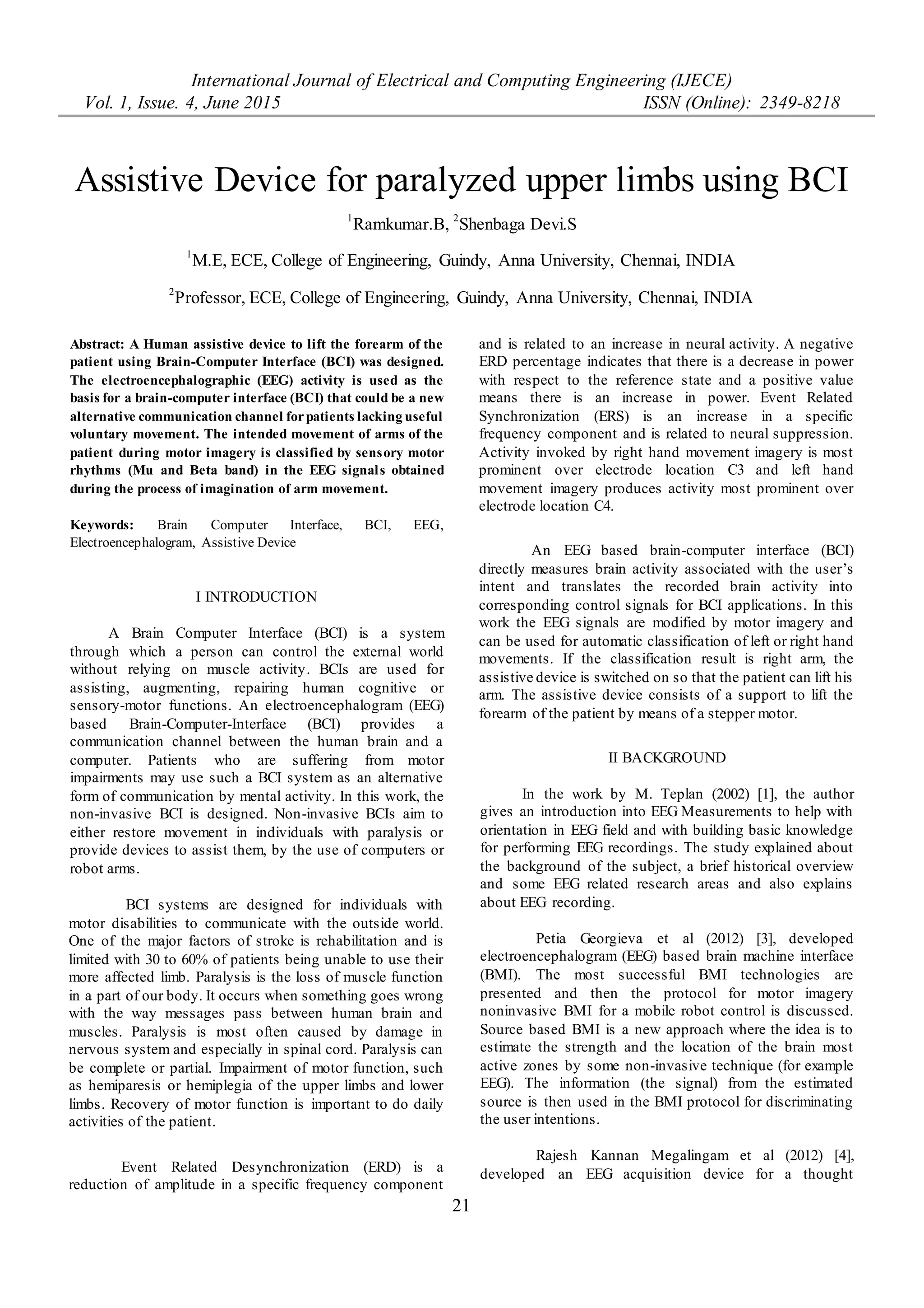 International Journal of Electrical and Computing Engineering (IJECE)
Vol. 1, Issue. 4, June 2015 ISSN (Online): 2349-8218
21
Assistive Device for paralyzed upper limbs using BCI
Ramkumar.B
Department of ECE,
College of Engineering, Guindy
Anna University, Chennai
ramkumar.ssn.eee@gmail.com
Shenbaga Devi.S
Professor,
Department of ECE,
College of Engineering, Guindy
Anna University, Chennai
Abstract: A Human assistive device to lift the forearm of the
patient using Brain-Computer Interface (BCI) was designed.
The electroencephalographic (EEG) activity is used as the
basis for a brain-computer interface (BCI) that could be a new
alternative communication channel forpatients lacking useful
voluntary movement. The intended movement of arms of the
patient during motor imagery is classified by sensory motor
rhythms (Mu and Beta band) in the EEG signals obtained
during the process of imagination of arm movement.
Keywords: Brain Computer Interface, BCI, EEG,
Electroencephalogram, Assistive Device
I INTRODUCTION
A Brain Computer Interface (BCI) is a system
through which a person can control the external world
without relying on muscle activity. BCIs are used for
assisting, augmenting, repairing human cognitive or
sensory-motor functions. An electroencephalogram (EEG)
based Brain-Computer-Interface (BCI) provides a
communication channel between the human brain and a
computer. Patients who are suffering from motor
impairments may use such a BCI system as an alternative
form of communication by mental activity. In this work, the
non-invasive BCI is designed. Non-invasive BCIs aim to
either restore movement in individuals with paralysis or
provide devices to assist them, by the use of computers or
robot arms.
BCI systems are designed for individuals with
motor disabilities to communicate with the outside world.
One of the major factors of stroke is rehabilitation and is
limited with 30 to 60% of patients being unable to use their
more affected limb. Paralysis is the loss of muscle function
in a part of our body. It occurs when something goes wrong
with the way messages pass between human brain and
muscles. Paralysis is most often caused by damage in
nervous system and especially in spinal cord. Paralysis can
be complete or partial. Impairment of motor function, such
as hemiparesis or hemiplegia of the upper limbs and lower
limbs. Recovery of motor function is important to do daily
activities of the patient.
Event Related Desynchronization (ERD) is a
reduction of amplitude in a specific frequency component
and is related to an increase in neural activity. A negative
ERD percentage indicates that there is a decrease in power
with respect to the reference state and a positive value
means there is an increase in power. Event Related
Synchronization (ERS) is an increase in a specific
frequency component and is related to neural suppression.
Activity invoked by right hand movement imagery is most
prominent over electrode location C3 and left hand
movement imagery produces activity most prominent over
electrode location C4.
An EEG based brain-computer interface (BCI)
directly measures brain activity associated with the user’s
intent and translates the recorded brain activity into
corresponding control signals for BCI applications. In this
work the EEG signals are modified by motor imagery and
can be used for automatic classification of left or right hand
movements. If the classification result is right arm, the
assistive device is switched on so that the patient can lift his
arm. The assistive device consists of a support to lift the
forearm of the patient by means of a stepper motor.
II BACKGROUND
In the work by M. Teplan (2002) [1], the author
gives an introduction into EEG Measurements to help with
orientation in EEG field and with building basic knowledge
for performing EEG recordings. The study explained about
the background of the subject, a brief historical overview
and some EEG related research areas and also explains
about EEG recording.
Petia Georgieva et al (2012) [3], developed
electroencephalogram (EEG) based brain machine interface
(BMI). The most successful BMI technologies are
presented and then the protocol for motor imagery
noninvasive BMI for a mobile robot control is discussed.
Source based BMI is a new approach where the idea is to
estimate the strength and the location of the brain most
active zones by some non-invasive technique (for example
EEG). The information (the signal) from the estimated
source is then used in the BMI protocol for discriminating
the user intentions.
Rajesh Kannan Megalingam et al (2012) [4],
developed an EEG acquisition device for a thought
Assistive Device for paralyzed upper limbs using BCI
1
Ramkumar.B, 2
Shenbaga Devi.S
1
M.E, ECE, College of Engineering, Guindy, Anna University, Chennai, INDIA
2
Professor, ECE, College of Engineering, Guindy, Anna University, Chennai, INDIA
 