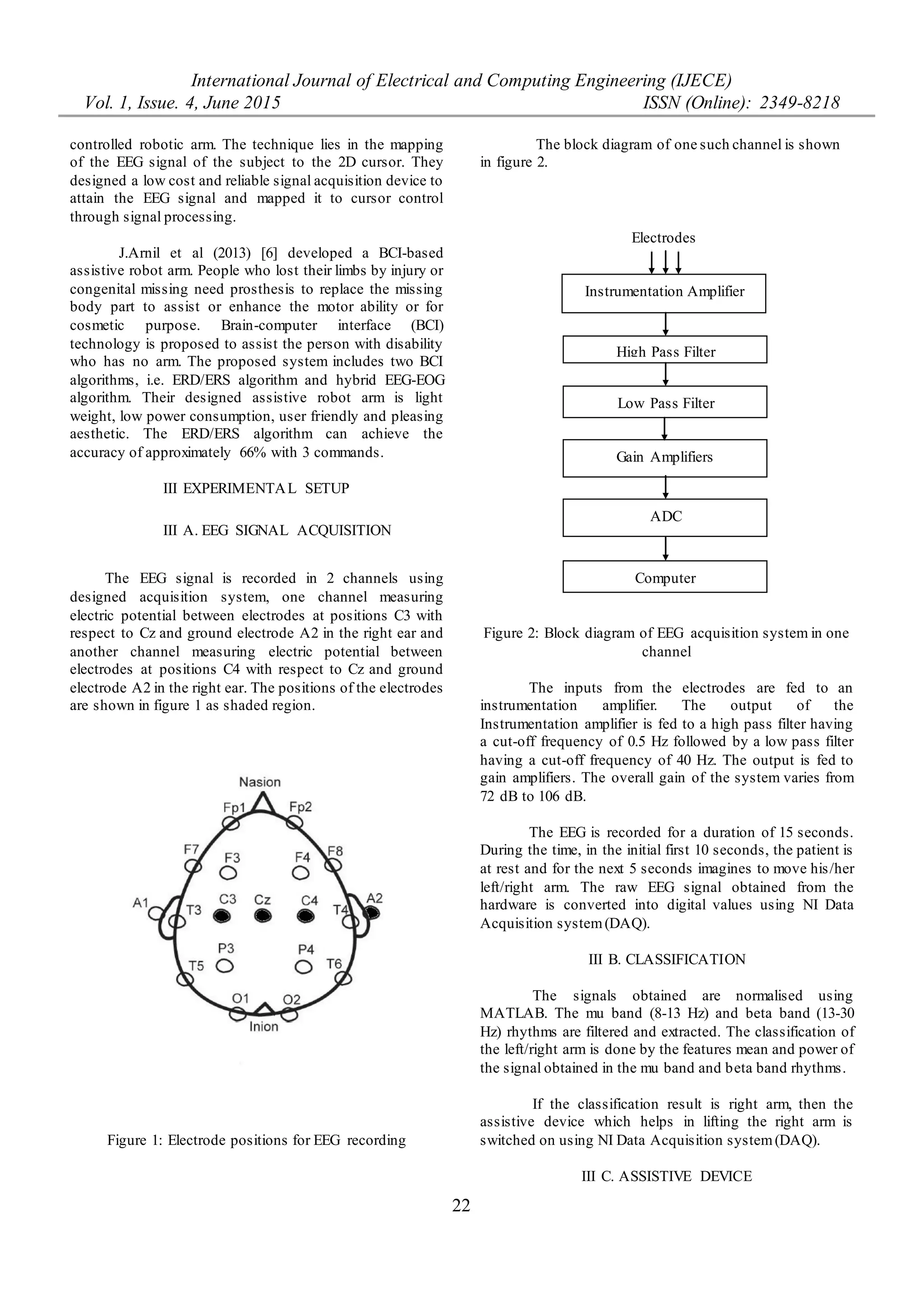 International Journal of Electrical and Computing Engineering (IJECE)
Vol. 1, Issue. 4, June 2015 ISSN (Online): 2349-8218
22
controlled robotic arm. The technique lies in the mapping
of the EEG signal of the subject to the 2D cursor. They
designed a low cost and reliable signal acquisition device to
attain the EEG signal and mapped it to cursor control
through signal processing.
J.Arnil et al (2013) [6] developed a BCI-based
assistive robot arm. People who lost their limbs by injury or
congenital missing need prosthesis to replace the missing
body part to assist or enhance the motor ability or for
cosmetic purpose. Brain-computer interface (BCI)
technology is proposed to assist the person with disability
who has no arm. The proposed system includes two BCI
algorithms, i.e. ERD/ERS algorithm and hybrid EEG-EOG
algorithm. Their designed assistive robot arm is light
weight, low power consumption, user friendly and pleasing
aesthetic. The ERD/ERS algorithm can achieve the
accuracy of approximately 66% with 3 commands.
III EXPERIMENTAL SETUP
III A. EEG SIGNAL ACQUISITION
The EEG signal is recorded in 2 channels using
designed acquisition system, one channel measuring
electric potential between electrodes at positions C3 with
respect to Cz and ground electrode A2 in the right ear and
another channel measuring electric potential between
electrodes at positions C4 with respect to Cz and ground
electrode A2 in the right ear. The positions of the electrodes
are shown in figure 1 as shaded region.
Figure 1: Electrode positions for EEG recording
The block diagram of one such channel is shown
in figure 2.
Figure 2: Block diagram of EEG acquisition system in one
channel
The inputs from the electrodes are fed to an
instrumentation amplifier. The output of the
Instrumentation amplifier is fed to a high pass filter having
a cut-off frequency of 0.5 Hz followed by a low pass filter
having a cut-off frequency of 40 Hz. The output is fed to
gain amplifiers. The overall gain of the system varies from
72 dB to 106 dB.
The EEG is recorded for a duration of 15 seconds.
During the time, in the initial first 10 seconds, the patient is
at rest and for the next 5 seconds imagines to move his/her
left/right arm. The raw EEG signal obtained from the
hardware is converted into digital values using NI Data
Acquisition system(DAQ).
III B. CLASSIFICATION
The signals obtained are normalised using
MATLAB. The mu band (8-13 Hz) and beta band (13-30
Hz) rhythms are filtered and extracted. The classification of
the left/right arm is done by the features mean and power of
the signal obtained in the mu band and beta band rhythms.
If the classification result is right arm, then the
assistive device which helps in lifting the right arm is
switched on using NI Data Acquisition system(DAQ).
III C. ASSISTIVE DEVICE
Instrumentation Amplifier
High Pass Filter
Low Pass Filter
Gain Amplifiers
ADC
Computer
Electrodes
 