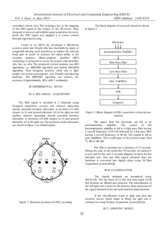 International Journal of Electrical and Computing Engineering (IJECE)
Vol. 1, Issue. 4, June 2015 ISSN (Online): 2349-8218
22
controlled robotic arm. The technique lies in the mapping
of the EEG signal of the subject to the 2D cursor. They
designed a low cost and reliable signal acquisition device to
attain the EEG signal and mapped it to cursor control
through signal processing.
J.Arnil et al (2013) [6] developed a BCI-based
assistive robot arm. People who lost their limbs by injury or
congenital missing need prosthesis to replace the missing
body part to assist or enhance the motor ability or for
cosmetic purpose. Brain-computer interface (BCI)
technology is proposed to assist the person with disability
who has no arm. The proposed system includes two BCI
algorithms, i.e. ERD/ERS algorithm and hybrid EEG-EOG
algorithm. Their designed assistive robot arm is light
weight, low power consumption, user friendly and pleasing
aesthetic. The ERD/ERS algorithm can achieve the
accuracy of approximately 66% with 3 commands.
III EXPERIMENTAL SETUP
III A. EEG SIGNAL ACQUISITION
The EEG signal is recorded in 2 channels using
designed acquisition system, one channel measuring
electric potential between electrodes at positions C3 with
respect to Cz and ground electrode A2 in the right ear and
another channel measuring electric potential between
electrodes at positions C4 with respect to Cz and ground
electrode A2 in the right ear. The positions of the electrodes
are shown in figure 1 as shaded region.
Figure 1: Electrode positions for EEG recording
The block diagram of one such channel is shown
in figure 2.
Figure 2: Block diagram of EEG acquisition system in one
channel
The inputs from the electrodes are fed to an
instrumentation amplifier. The output of the
Instrumentation amplifier is fed to a high pass filter having
a cut-off frequency of 0.5 Hz followed by a low pass filter
having a cut-off frequency of 40 Hz. The output is fed to
gain amplifiers. The overall gain of the system varies from
72 dB to 106 dB.
The EEG is recorded for a duration of 15 seconds.
During the time, in the initial first 10 seconds, the patient is
at rest and for the next 5 seconds imagines to move his/her
left/right arm. The raw EEG signal obtained from the
hardware is converted into digital values using NI Data
Acquisition system(DAQ).
III B. CLASSIFICATION
The signals obtained are normalised using
MATLAB. The mu band (8-13 Hz) and beta band (13-30
Hz) rhythms are filtered and extracted. The classification of
the left/right arm is done by the features mean and power of
the signal obtained in the mu band and beta band rhythms.
If the classification result is right arm, then the
assistive device which helps in lifting the right arm is
switched on using NI Data Acquisition system(DAQ).
III C. ASSISTIVE DEVICE
Instrumentation Amplifier
High Pass Filter
Low Pass Filter
Gain Amplifiers
ADC
Computer
Electrodes
 