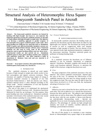 International Journal of Mechanical Civil and Control Engineering
Vol. 1, Issue. 3, June 2015 ISSN (Online): 2394-8868
19
Structural Analysis of Heteromorphic Hexa Square
Honeycomb Sandwich Panel in Aircraft
J.Saravana Kumar1
,T.Madhan2
,T.Sri Ananda Atreya3
,R.Sriram4
, V.Pandyaraj5,
1,2,3,4
UG scholar,Departmen of Mechanical Engineering, Sri Sairam Engineering College, Chennai, INDIA
5
Assistant Professor,Departmen of Mechanical Engineering, Sri Sairam Engineering College, Chennai, INDIA
Abstract— The honeycomb sandwich structures are formed by
bonding stiff, high strength face layers to core material. The
important advantage of using the sandwich structure in aircrafts
are high stiffness and high strength to weight ratio. The objective
is to develop a modeling approach to predict response of
heteromorphic hexa square sandwich panels under static three
point bending test. Different core materials such as Aluminium,
GFRP (S-glass) and ABS(Acrylonitritile butadiene styrene) are
attempted in advanced finite element software Ansys. Numerical
solutions are also used to verify some of the mechanical
properties such as panel bending stiffness and core shear stress .
Experimental results are also carried out on Aluminium
sandwich panel in three point bending machine and compared
with analytical results.The face sheet material is made of
Aluminium of thickness 1mm each and core material is of
thickness 15mm.
Keywords— hexa square structure, three point bending test,
sandwich panel, honeycomb, core, facesheets.
I. INTRODUCTION
The sandwich structures in aircraft are used mainly
because of high strength to weight ratio which results in less
fuel consumption and imparts corrosion resistance. These
structures are capable of bearing huge impact of energy.A
structural sandwich structure is composed of two thin
facesheets boded between a thick low density core. Hence,
optimum material choice is often obtained according to the
design needs . Various combinations of core and facesheet
materials are utilized by researchers.
The aim of this paper is to understand the mechanical
behavior of sandwich structures with Aluminium facesheets
fabricated by hand lay up technique. For this purpose, three
point bending tests were conducted on Aluminium sandwich
specimen. Constituents of the sandwich structures were tested
by finite element modeling by using ANSYS software.
Fig. 1 Pictureof Sandwich panel.
II. HONEYCOMB SANDWICH PANEL
In honeycomb sandwich structures the bending loads are
carried by the facesheets and the shear loads are taken by the
lightweight core material. The facesheets are strong and stiff
in tension as well as compression while core material
maintains a high moment of inertia. The low density of the
core material results high mechanical properties compared to
the monocoque structures. Therefore, sandwich panels are
proficient in bearing bending loads.
A. Facesheet
In a sandwich structure the facesheets are of different
materials, it can be isotropic, anisotropic or composite
material. Aluminum, fiberglass, graphite and aramid are the
widely used facesheet materials. However, to minimize the
weight of the structure composite facesheets are used.
B. Core
The main component of the sandwich structures is the core
material. The various sandwich constructions depend upon
the type of the core. To maintain the effectiveness of the
sandwich structure the core must be strong enough to resist
the compressive load. The core also must be able to bear the
shear forces involved in it. If the core fails, the mechanical
advantage of structure is lost.
C. Adhesive
Adhesives are used to bond the the faces and the core with
each other. The role of adhesive is to transfer the shear forces
between the faces and the core . The adhesive must withstand
tensile stress as well as shear stress.The adhesive used to bond
the face layer with the core member is Epoxy resin.Epoxies
are polymerizable thermosetting resins . Epoxies are
applicable for use in resins for prepreg materials and structural
adhesives. The advantages of epoxies are high strength and
modulus, low levels of volatiles, excellent adhesion, low
shrinkage, good chemical resistance.
III. HEXA SQUARE STRUCTURE
The aim of this project is to introduce a new structure
known as Heteromorphic hexa square shape in the sandwich