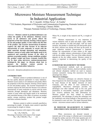 International Journal of Electrical, Electronics and Communication Engineering (IJEEC)
Vol. 1, Issue. 1, April – 2015 ISSN (Online): 2395-6747
14
Abstract : Moisture content in products/substances can
reduce the quality of the substance. Moisture occurs
nearly in all substances and greatly affects the
properties of the host material, forming critical aspects
of cost and product quality. It also reduces the life time
of the product .The accurate measurement of moisture
requires the skill and time because of its inherent
characteristic of water molecules to coexist with the
moist materials through absorption and adsorption.
Moisture content of most solids and liquids needs to be
monitored and controlled because of the effect of
moisture on product quality, storage conditions, product
life, product weight and hence economic benefit.This
can be done using microwave moisturemeasurement
technique.In this paper we discuuss about how to
measure the moisture content present in
spice,sugarcane,food,rubber industries.
Keywords: absorption,adsorption,microwave,moisture
I INTRODUCTION
Moisture content in products/substances is one of
the key quality physical parameters in many industries.
Moisture occurs nearly in all substances and greatly affects
the properties of the host material, forming critical aspects
of cost and product quality. The accurate measurement of
moisture requires the skill and time because of its inherent
characteristic of water molecules to coexist with the moist
materials through absorption and adsorption. Moisture
content of most solids and liquids needs to be monitored
and controlled because of the effect of moisture on product
quality, storage conditions, product life, product weight
and hence economic benefits.
Moisture content in solids is normally specified as
percentage by weight. In liquids, water content is specified
as percentage by weight or volume.
Percentage of moisture with respect of dry weight
Md = (Wm*100)/Wd [1]
Percentage of moisture with respect of wet weight
MW = (Wm*100)/(Wd+ Wm) [2]
Where Wd is weight of dry material and Wm is weight of
water.
Moisture measurement is very important in
various industries such as pulp and paper, sugar, rubber
and spice industries. In pulp and paper, with too much
moisture, the product is wasted and will send profits down
the drain, whereas over drying will burn up the profit. In
sugar industries moisture measurement is important
because the concentration of juice relates to the sugar
content . In rubber industry concentration of latex relates
with the dry rubber content. The cost of the rubber directly
depends on the dry rubber content. Moisture content in
spices is important in determining the quality of the
spice[2].
II MOISTURE MEASUREMENT METHODS
Conventional methods such as gravimetric
method, Karl- Fischer titration, electrical methods, nuclear
and infrared absorption method are used to measure
moisture content[3]. Among this microwave has many
advantage than others.
Microwave technique:
Microwave techniques are attractive because at
these frequencies the electrical energy is strongly absorbed
by water because of the dipolar character of water
molecules, and the effect of ionic conductivity is
negligible[9]. Microwave techniques provides the
advantages over other methods, such as low cost, good
penetration in non-metallic materials, good resolution,
non- invasive, pollution free, bulk information etc.
Moisture content has been related to dielectric
properties[8]. The advantage of using this technique over
the traditional oven dried methods is that permittivity can
be measured in near real time. This paper discussed about
various microwave sensors used in various industries.
III MOISTURE MEASUREMENT IN VARIOUS
INDUSTRIES USING MICROWAVE SENSORS:
When microwaves are directed towards a
material, part of the energy is reflected, part is transmitted
through the surface and out of this later quantity part of it
is absorbed. The proportions of energy, which fall in to
Microwave Moisture Measurement Technique
In Industrial Application
Dr. T. Jayanthi1
, B.Shiny Navya 2
, K.Vanitha3
2,3
UG Students, Department of Electronics and Communication Engineering, Panimalar Institute of
Technology, Chennai, INDIA
1
Principal, Panimalar Institute of Technology, Chennai, INDIA
 
