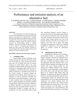 International Journal of Mechanical, Civil, Automobile and Structural Engineering (IJMCAS)
Vol. 1, Issue. 1, April – 2015 ISSN (Online): 2395-6755
21
Performance and emission analysis of an
alternative fuel
S.ALPHONE INFANT LEO #1, K.SIBI KUMAR#2 , S.GOWTHAM#3 , E.MARIA DERRIK
JERRY#4 , S.SATHYANARAYANAN#5 , Dr.L.MURUGANANDAM#6
#1, 2, 3, 4 Student, Department of Mechanical Engineering, Saranathan College of Engineering, Trichy
#5 Assistant Professor, Department of Mechanical Engineering, Saranathan College of Engineering, Trichy
#6 HOD, Department of Chemistry, Saranathan College of Engineering, Trichy.
ABSTRACT
This experimental work exhibits the exhaust gas
emission levels and performance test on a four stroke petrol
engine by using petrol and n- butanol blends. A gasoline
powered engine without any modifications was used in this
experiment. The fuel for the engine is supplied using the
conventional carburetor system. The emission levels are
measured for gasoline-butanol blends at different
proportion. Emissions are recorded for butanol from 10%
to 25% in steps of 5. Increasing load conditions was
applied and their results were tabulated. Emission of
various pollutants (HC, CO) where reduced and the overall
efficiency is increased compared to petrol.
KEYWORDS: Alternative fuel, Performance, Emission.
I. INTRODUCTION
Road transport accounts worldwide, motor
vehicles currently emit well over 900 million metric
tons of CO each year. These emissions account for
more than 15% of global fossil fuel CO releases
emissions of carbon dioxide which is the major
contributor to global warming. Rising fuel prices and
increased oil consumption along with the lack of
sustainability of oil-based fuels have generated an
interest in alternative, a renewable source of fuel. In
the current scenario of growing demand for
petroleum fuels and highly volatile crude prices it is
imperative to find an alternative renewable fuel
particularly for transportation purpose. A deep survey
is done to produce more environmentally friendly
fuels to combat greenhouse gas emissions produced
from petroleum. Scientists have turned to biofuels as
an effective alternative to fossil fuels. Until now,
ethanol has been the primary biofuel, because it is
economically favorable to produce and easy to
manufacture. It is also a renewable fuel that is made
from agricultural feedstock. However, butanol is
proving to be much more advantageous than ethanol.
In the search for liquids that mix well with petrol
with good combustion characteristics and have less
corrosive nature, butanol proved to be one of the
potential alternative fuels that can be burned in IC
engines in the same way as petrol. This paper
investigates the application of butanol as a blending
component for liquid fuel in two wheeler and its
effects on emission control & performance
characteristics.
II. PROPERTIES OF BUTANOL
Regarding the automotive use of butanol, a
nonfood-based biofuel is cost-competitive. With
respect to gasoline, n-butanol (or biobutanol) has a
number of advantages over other common alcohol
fuels such as ethanol and methanol. Butanol is far
less hygroscopic than other alternative fuels. Lower
alcohols (Ethanol, Methanol, and Propanol) are fully
miscible with water, whereas butanol has only
modest water solubility. Butanol is less corrosive
than ethanol, can be transported in existing pipelines
and is much safer to work with than lower alcohols
based on its relatively high boiling point and
flashpoint. In comparison with ethanol, the adding of
butanol to conventional hydrocarbon fuels for use in
a spark-ignition engine can increase fuel octane
rating and power for a given engine displacement and
compression ratio, thereby reducing fossil fuel
consumption and emissions. This research activity
demonstrated that the concentrations of 10% to 25%
butanol in gasoline to run the engine at a leaner
mixture than gasoline for a fixed performance. The
blends increased the NOx emissions to a level higher
 