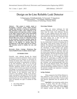International Journal of Electrical, Electronics and Communication Engineering (IJEEC)
Vol. 1, Issue. 1, April – 2015 ISSN (Online): 2395-6747
19
Abstract - This project is mainly aimed at
developing a detector system which provides
reliable leak detection. It performs autonomous
leak detection in pipes, when compared to the
existing manual user-experience system. Leakage
is the major reason for most of the unaccounted
losses in the pipelines that carry oil, gas, etc., in
many parts of the world (i.e.) plain lands, terrains,
deserts, hilly areas, oceans, etc., Detection is based
on the presence of pressure gradient along the
pipeline. Also, this detector senses the leaks at any
angles in the pipeline by moving along the
circumference of the pipes with the two sensors.
This detection system is reliable, low cost, and
robust.
Keywords : Drum , Leakage ,Membrane, Pipe
Guard, Radial Pressure Gradient, Suction region
I.INTRODUCTION
Generally, water obtained through the limited
resources is treated for purifcation, which is critical
for humans.So are the resources as well,which are
forming the human needs. There occurs wastage in
resources and energy by transportation of resources
to the final destination. Also, lot of oil and gas
pipelines are poorly maintained around the world.
Therefore significant amount of total oil and gas
resourse is lost [1]. It also causes threat to the humans
and damage to environment. Leakage occurs in the
pipeline due to the bad maintenance of the pipes and
also because of any destructive cause such as
corrosion of the pipelines, change in the pressure,
cracks, and defects in the pipes [2]. Thus the water
utilities and the oil and gas authorities are seriously
concerning the loss of th-e product due to leakage..
There are basically two types of methods for leak
detection
 Out-of-Pipe Methods
 In-pipe Methods
Out-of-pipe Methods:
There are various techniques for leak
detection [3][4].One of the way is estimating leak
losses from the audits. Here difference between
amount of water supplied and the total amount of
water recorded by the meter indicates the amount of
unaccounted water while this gives information about
the water leakage rate, it does not give any
information about location of leak.
Acoustic leak detection not only identifies
but also locates leaks. It consists of listening rods of
aqua phones. These devices contact with valves or
hydrants. The techniques also include geo phones to
listen for the leaks on ground directly above pipes
[4]. Drawbacks of these methods need operator
experience. As the procedure is slow, this method is
not scalable.While, there are techniques which use
two sensors that are placed on either side of the leak
from the pipelines. The time lag between the acoustic
signals detected by two sensors is used to identify
and locate the leak [5]. Even though, this method
works well for metal pipes, it is difficult for plastic
pipes and is ineffective [6],[7]. Finally, several non
acoustic methods like infrared thermography, tracer
gas technique, and ground-penetrating radar have
been used in leak detection [8],[9]. These methods
have the advantage of being insensitive to the pipe
material and operating conditions. However, a map of
the network is needed, user experience is necessary
and the method is slow.
In-Pipe Methods:
When compared to Out-Of-Pipe Method, In-
Pipe inspection is more accurate, less sensitive to
external noise, and also more robust. Various in-pipe
leak detection approaches that are reported are as
follows,
Smartball is free-swimming mobile device
consists of porous foam ball that envelopes a
watertight, aluminum sphere containing sensitive
instrumentation. Another technique named Sahara,
will pinpoint location and estimate leak. Both
Design on In-Line Reliable Leak Detector
1
G.Shanmugaraj, 2
D.Siddharth Prabhu, 3
K.Viswanath, 4
V.Vijayakumar
1
Assistant Professor, 2,3,4
UG Students, Department of ECE
1,2,3,4
Velammal Institute of Technology, Chennai, INDIA
 