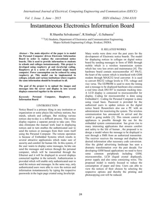 International Journal of Electrical, Computing Engineering and Communication (IJECC)
Vol. 1, Issue. 3, June – 2015 ISSN (Online): 2394-8310
24
Abstract - The main objective of the paper is to model
the Personal Computer driven Electronic Information
Board in order to replace the conventional notice
boards. This is used to provide information to students
in schools and colleges instantaneously. This project is
developed using raspberry pi and JavaScript coding.
Raspberry pi is a series of credit-sized single board
computer. Power consumption can be reduced by using
raspberry pi. This model can be implemented in
colleges, schools and various institutions where requires
the same information should be broadcast to all.
The goal of the project is to upload the images and
messages into the server and display in into several
displays connected together in the network.
Keywords: Personal Computer, Raspberry pi,
Information Board
I.INTRODUCTION
Notice Board is a primary thing in any institution or
organization or some places like railway stations, bus
stands, schools and colleges. But sticking various
notices day-to-day is a difficult process. This notice
display requires a separate person to take care. This
idea eliminates the manual work load in displaying
notices and in turn enables the authenticated user to
send the notices or messages from their room itself
using the Personal Computer. The remote operation
is because of Embedded Systems which results in
several attractive applications which make sure of
security and comfort for human life. In this system, if
the user wants to display some messages, he/she can
send the messages and notices through the personal
computer, which will be transmitted through the
Ethernet and it will be displayed in several displays
connected together in the network. Authentication is
provided which will enable only authenticated user to
send the notices and messages. In the same way, only
authenticated users were able to view the notices and
information instantaneously by typing the respective
passwords in the login page created using JavaScript.
II. RELATED WORKS
Many works were done over the past years for the
development of Electronic notice boards. The model
for displaying notices in colleges on digital notice
board by sending messages in form of SMS through
mobile which is a wireless transmission system
which has very less errors and maintenance [4]. The
hardware board contain microcontroller AT 89c52,
the heart of the system which is interfaced with GSM
modem through MAX232 level converter. It is used
to convert RS232 voltage levels to TTL voltage and
vice versa. The EEPROM is used to store the timing
and a message to be displayed hardware also contains
a real time clock DS1307 to maintain tracking time.
A LCD display is connected to microcontroller for
display. Coding for microcontroller is done using
Embedded C. Coding for Personal Computer is done
using visual basic. Password is provided for the
authorized users to update notices on the digital
notice board. Researchers also use a PC with an
administrator for monitoring the system. The wireless
communication has announced its arrival and the
world is going mobile [3]. This remote control of
appliances is possible through the use for the
embedded system communication has given rise to
many interesting applications that ensures comfort
and safety to the life of human , the proposed is to
design a model where the message to be displayed is
sent through a SMS from an authorized transmitter.
The receiver receives the message and displays the
desired information after necessary code conversion.
Also the global advertising landscape has seen a
dramatic transformation over the past decade. For
developing GSM based applications we need to have
some common peripherals including GSM,
microcontroller, LCD (liquid crystal displayed),
power supply and also some connecting wires. The
proposed model is mainly focused to reduce the
consumption of paper and time. Users can able to
view the notices of their choices by selecting the
respective options and thereby the printing and
photocopying cost will be reduced.
Instantaneous Electronics Information Board
R.Shantha Selvakumari1
, R.Sinthuja2
, G.Subasree3
1,2,3
UG Students, Department of Electronics and Communication Engineering,
Mepco Schlenk Engineering College, Sivakasi, INDIA.
 