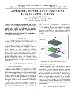 International Journal of Mechanical Civil and Control Engineering
Vol. 1, Issue. 3, June 2015 ISSN (Online): 2394-8868
23
Architectural Conceptualisation Methodology Of
Electronic Control Unit Casing
Abstract — ECU Casing encloses Printed circuit board (PCB) for
protection foreign conditions. Architecture Conceptualization is
an important phase of product development architecture of ECU
Casings. Paper explains the methodology for architecture
selection which involves steps such as layout optimization,
Material Category, Manufacturing Category, Production Process,
And Material Grade. Statistical analysis tool is used for
comparison of all dependant parameters and its applicability in
each step of architecture selection.
I. INTRODUCTION
ECU Casing encloses Printed circuit board (PCB) for
protection against components from Thermal Damage, Dust
and Water ingress,Vibrations.
The design methodology of ECU Casing involves various
Phases of product cultivation from processing of inputs till
validation of the product. Requirement Analysis being first
phase, analyses all PCB requirements, mechanical
requirements. Architecture Conceptualization being second
phase, analyses layout optimization, Material Category,
Manufacturing Category, Production Process, Material Grade.
Design being third phase, analyses all aspects of Engineering
Design, Manufacturing Design, and Feasibility Design.
Validation being fourth phase includes prototyping, physical
testing and Optimization. This Paper concentrates on second
phase only [1].
II. ARCHITECTURE CONCEPTUALIZATION
A. Scheme / Layout optimization:
Scheme includes finalization of orientation and sizing of
components in the assembly. It is decided after analysis of
requirement. For complying thermal requirements,
amplification of the surface area and good thermal conductivity
material is required. For complying vibration requirement, PCB
must be isolated from metal interfaces by rubber material. For
complying sealing requirement, Gasket must be designed with
proper resting on metal surface. For complying packaging
requirement, production process with less part to part variation
should be ensured.
Surface area of fins must be sufficient to control the
temperature of electronic components below safe limit. The
PCB should be packaged such that it will be hold firmly
without any warpage. The sealing design is conceptualised by
the target requirement against water and dust ingress protection.
Figure 1 elaborates the broad level architecture of electronic
control unit assembly. This includes PCB assembly, ECU
Casing which is dissipating the heat to atmosphere. Integrated
gasket takes over PCB assembly, bottomplastic cover and ECU
Casing [1].
Fig. 1. Broad Level Architecture of Electronic Control Unit.
B. Material Category selection:
Material type decision matrix helps in analysing material
type to be used for all components in the assembly by cross-
functional study between functional parameters that each
component should adhere to and deliverable parameters that are
expected from component to accomplish production targets.
Decision Matrix Rating methodology which is applicable to all
matrixes in the document is as per attached table no 1. Rating 1
indicates poor performance of a product in the respective
category and Rating 5 indicates highest performance of a
product in the respective category. In functional parameters
(structural, thermal, durability properties) rating (1-5) increases
with the property but in case of cost, rating (1-5) decreases with
increase in cost [1].
TABLE 1. DECISION MATRIX METHODOLOGY
1
Sohan Sontakke, 2
Choudhari C.S
Department of Mechanical Engineering, AISSMS
College of Engineering, Pune, INDIA
 