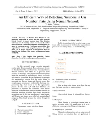 International Journal of Electrical, Computing Engineering and Communication (IJECC)
Vol. 1, Issue. 3, June – 2015 ISSN (Online): 2394-8310
28
Abstract – Nowadays Car Number Plate Detection is very
important application in society. In this paper presents
Neural Network to detect number plate. This detection
technique used to identify correct and incorrect number
plate characters. For this method Indian number plates are
taken for various processes. First image preprocessing then
segmentation process and recognition process are taken
place. Lot of images are taken for this process these are
stored in the database. This project is implemented using
MATLAB.
Index Terms – Car Number Plate Detection, Feature
Extraction, Neural Network, Recognition, Segmentation.
I.INTRODUCTION
In this proposed system explains automatic
number plate detection method. This system uses the one
of the algorithm like neural network. This algorithm is
efficient compare with others. So it produces more
accuracy of the output. This project contains mainly three
steps that are character segmentation, feature extraction
and character recognition process. Before we are going to
the segmentation process first the color image is
converted into the gray image and filter the noises then
morphological processes are performed in the image pre-
processing step. Then move on to the segmentation
process. In this step CCA and blob detections are
performed to segment the characters. Then feature
extraction is contains edge detection step and features are
calculated based on the edges. Then finally process the
recognition step. In this step neural network is performed.
ASCII values and feature vector table both are trained and
compared. Then finally produce the output through the
notepad.
II.PROPOSED SYSTEM
The proposed system uses three phases:
1) Character segmentation
2) Feature extraction
3) Character Recognition
III.IMAGE PRE-PROCESSING
In this step, an input color or noisy image is used
to an order of processes for perform the segmentation
process. It has many steps, as described in Fig. 1.
Fig 1. Block diagram of image pre-processing
A. Resize an image
First an input color image is get from the user
next that image is resize for our convenient.
B. Gray conversion
After resized image is changed into the gray
image.
C. Mean filter
Mean filtering is a nonlinear method used to
remove unwanted noise. It is usually used as it is very
efficient at removing noise while preserving edges.
D. Morphological Operations
Morphological operations such as noise removal,
filling, erosion and dilation these are performed to
An Efficient Way of Detecting Numbers in Car
Number Plate Using Neural Network1
C.Subha, 2
S.Sudha
M.E, Computer science, Sree Sowdambika College of Engineering, Aruppukottai, INDIA
Assistant Professor, Department of Computer Science and engineering, Sree Sowdambika College of
Engineering, Aruppukottai, INDIA
 