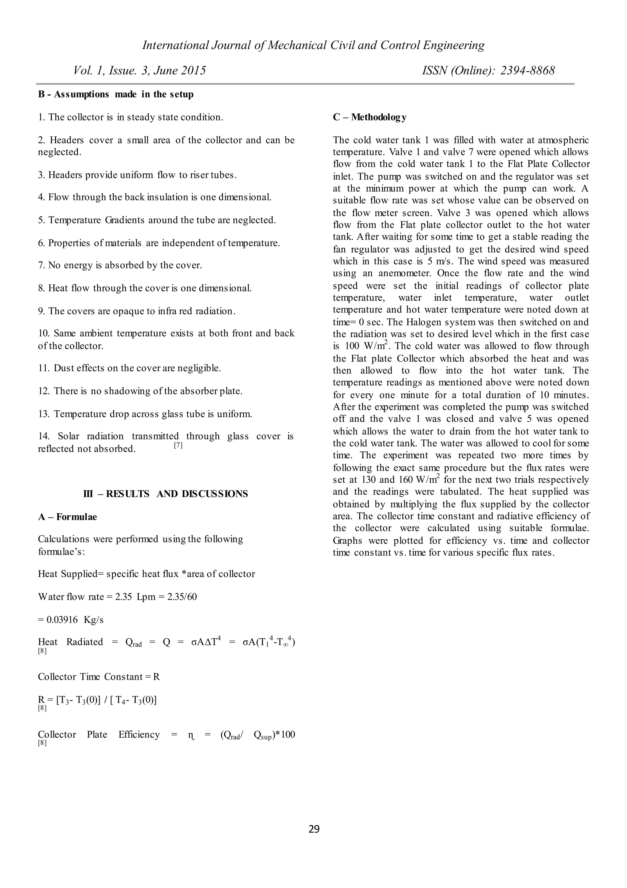 International Journal of Mechanical Civil and Control Engineering
Vol. 1, Issue. 3, June 2015 ISSN (Online): 2394-8868
29
B - Assumptions made in the setup
1. The collector is in steady state condition.
2. Headers cover a small area of the collector and can be
neglected.
3. Headers provide uniform flow to riser tubes.
4. Flow through the back insulation is one dimensional.
5. Temperature Gradients around the tube are neglected.
6. Properties of materials are independent of temperature.
7. No energy is absorbed by the cover.
8. Heat flow through the cover is one dimensional.
9. The covers are opaque to infra red radiation.
10. Same ambient temperature exists at both front and back
of the collector.
11. Dust effects on the cover are negligible.
12. There is no shadowing of the absorber plate.
13. Temperature drop across glass tube is uniform.
14. Solar radiation transmitted through glass cover is
reflected not absorbed. [7]
III – RESULTS AND DISCUSSIONS
A – Formulae
Calculations were performed using the following
formulae’s:
Heat Supplied= specific heat flux *area of collector
Water flow rate = 2.35 Lpm = 2.35/60
= 0.03916 Kg/s
Heat Radiated = Qrad = Q = σA∆T4
= σA(T1
4
-T∞
4
)
[8]
Collector Time Constant = R
R = [T3- T3(0)] / [ T4- T3(0)]
[8]
Collector Plate Efficiency = ɳ = (Qrad/ Qsup)*100
[8]
C – Methodology
The cold water tank 1 was filled with water at atmospheric
temperature. Valve 1 and valve 7 were opened which allows
flow from the cold water tank 1 to the Flat Plate Collector
inlet. The pump was switched on and the regulator was set
at the minimum power at which the pump can work. A
suitable flow rate was set whose value can be observed on
the flow meter screen. Valve 3 was opened which allows
flow from the Flat plate collector outlet to the hot water
tank. After waiting for some time to get a stable reading the
fan regulator was adjusted to get the desired wind speed
which in this case is 5 m/s. The wind speed was measured
using an anemometer. Once the flow rate and the wind
speed were set the initial readings of collector plate
temperature, water inlet temperature, water outlet
temperature and hot water temperature were noted down at
time= 0 sec. The Halogen system was then switched on and
the radiation was set to desired level which in the first case
is 100 W/m2
. The cold water was allowed to flow through
the Flat plate Collector which absorbed the heat and was
then allowed to flow into the hot water tank. The
temperature readings as mentioned above were noted down
for every one minute for a total duration of 10 minutes.
After the experiment was completed the pump was switched
off and the valve 1 was closed and valve 5 was opened
which allows the water to drain from the hot water tank to
the cold water tank. The water was allowed to cool for some
time. The experiment was repeated two more times by
following the exact same procedure but the flux rates were
set at 130 and 160 W/m2
for the next two trials respectively
and the readings were tabulated. The heat supplied was
obtained by multiplying the flux supplied by the collector
area. The collector time constant and radiative efficiency of
the collector were calculated using suitable formulae.
Graphs were plotted for efficiency vs. time and collector
time constant vs. time for various specific flux rates.
 