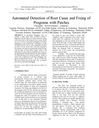 International Journal of Electrical and Computing Engineering (IJECE)
Vol. 1, Issue. 4, June 2015 ISSN (Online):
2349-8218
36
ABSTRACT: In automated debugging, first we
reached a stage where fully automatic testing is
happened with the help of so many automatic testing
tools, than tried to find location of root cause, finally
we are on search of automatic debugging. Automatic
debugging is very essential for a developers, on this
particular point of view so many researchers are done
so much of work on this area, with their inspiration,
We propose new idea for automatically fixing the bugs
with the help of Cause Effect Graph, where it will
found the root cause, after we found the root cause, we
are applying the required patch for the given problem.
For fixing the bug we are using fix analysis. Earlier so
much work is happened on automatic debugging like
genetic programming, bug fix…..all are of them has
their own success rate in the same way, we propose
new idea for automation debugging
Keywords: Cause Effect Graph, Decision Table, Fix
Analysis
I. INTRODUCTION:
Automatic software repair is the process
of giving solutions to a software bugs
automatically. Without any human involvement
an automatic software repair system fixes
software bugs. The main purpose on doing this
to save maintenance costs and to enable systems
to be more resilient to bugs and unexpected
situations. The fixing may happen at the level of
the program code [16] (for instance by changing
the conditional expression of an if statement) or
at the level of the program state (for instance by
changing the value of a register). An automatic
software repair system focuses on one particular
type of bug [16], in one particular technical
space (e.g. initialization bugs in Java programs).
It embeds algorithms and heuristics that leverage
knowledge about this kind of bugs: on what the
causes are, on how the symptoms manifest
themselves, on what the likely fixes look like.
In this paper we propose new idea, after testing
is finished, with the help of bug tracking tool we
are going to give the details of bugs, like
snapshots, steps to reproduce. how, when and at
which place the symptoms are showed…..after
that depending on the bug details given by the
tester. With the help of cause effect graph and
decision table root cause is detected and fixes the
bug. For fixing the bugs, we used the fix analysis
where the program code is executed, if it
matches any of the causes the corresponding
patch is going to kept.
Example : We consider the login page
of any application, Login has the functionality
that, After you give Valid Username, Password
and after clicking ok button only it should go to
home page otherwise it should stay in same page
and give an error message that “Please enter
Valid username or Password”. If this
functionality deviates than that could be detected
and fixed with proper code patch. The sequence
of flow is shown below.
Program module  testing  fault detected
bug tracking tool  cause effect graph 
decision table  corresponding action as a patch
II. RELATED WORK:
Our idea was proposed based on
previous works done by researchers like Jeffrey
et al present bug fix, a tool that summarizes
existing fixes in the form of association rules.
Bug fix then tries to apply existing association
rules to new bugs. User can also provide
feedback in the form of new fixes or validation
of fixes. Other authors use genetic algorithms to
generate suitable fixes. Weimer, describe
GenProg, a technique that Uses genetic
programming to mutate a faulty program into
one that passes all given test cases. Kim,
describe Par, a technique that combines
GenProg’s Genetic programming with a rich
predefined set of fix patterns (suggested by
human written patches). Most of the fix patterns
supported by Par are covered by AutoFix
Automated Detection of Root Cause and Fixing of
Programs with Patches
T.Mamatha1
, Dr.D.S.R.Murthy2
, A.Balaram3
1
Assistant Professor, Department of CSE, Sree Nidhi Institute of Science & Technology, Hyderabad, INDIA
2
Professor and Head of CSE, Geethanjali College of Engineering and Technology, Hyderabad, INDIA
3
Associate Professor, Department of CSE, CMR Institute of Technology, Hyderabad, INDIA
 