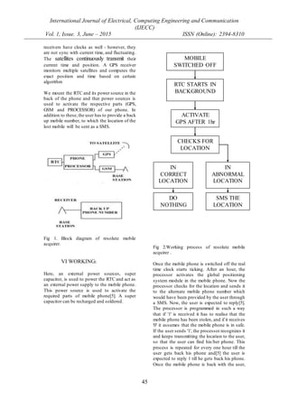International Journal of Electrical, Computing Engineering and Communication
(IJECC)
Vol. 1, Issue. 3, June – 2015 ISSN (Online): 2394-8310
45
receivers have clocks as well - however, they
are not sync with current time, and fluctuating.
The satellites continuously transmit their
current time and position. A GPS receiver
monitors multiple satellites and computes the
exact position and time based on certain
algorithm
We mount the RTC and its power source in the
back of the phone and that power sources is
used to activate the respective parts (GPS,
GSM and PROCESSOR) of our phone. In
addition to these,the user has to provide a back
up mobile number, to which the location of the
lost mobile will be sent as a SMS.
Fig 1. Block diagram of resolute mobile
acquirer.
VI WORKING:
Here, an external power sources, super
capacitor, is used to power the RTC and act as
an external power supply to the mobile phone.
This power source is used to activate the
required parts of mobile phone[5]. A super
capacitor can be recharged and soldered.
Fig 2.Working process of resolute mobile
acquirer .
Once the mobile phone is switched off the real
time clock starts ticking. After an hour, the
processor activates the global positioning
system module in the mobile phone. Now the
processor checks for the location and sends it
to the alternate mobile phone number which
would have been provided by the user through
a SMS. Now, the user is expected to reply[5].
The processor is programmed in such a way
that if '1' is received it has to realise that the
mobile phone has been stolen, and if it receives
'0' it assumes that the mobile phone is in safe.
If the user sends '1', the processor recognizes it
and keeps transmitting the location to the user,
so that the user can find his/her phone. This
process is repeated for every one hour till the
user gets back his phone and[5] the user is
expected to reply 1 till he gets back his phone.
Once the mobile phone is back with the user,
MOBILE
SWITCHED OFF
IN
ABNORMAL
LOCATION
IN
CORRECT
LOCATION
RTC STARTS IN
BACKGROUND
DO
NOTHING
SMS THE
LOCATION
ACTIVATE
GPS AFTER 1hr
CHECKS FOR
LOCATION
 