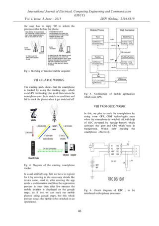 International Journal of Electrical, Computing Engineering and Communication
(IJECC)
Vol. 1, Issue. 3, June – 2015 ISSN (Online): 2394-8310
46
the user has to reply '00' to inform the
processor that he has the phone.
Fig 3. Working of resolute mobile acquirer.
VII RELATED WORKS
The existing work shows that the smartphone
is tracked by using the tracking app , which
uses GPS technology ,but in all these cases the
smartphone must be in switch on condition and
fail to track the phone when it get switched off
Fig 4. Diagram of the existing smartphone
tracker.
In usual antitheft app, first we have to register
for it by entering in the necessary details like
device name, email id, after entering the app
sends a conformation mail thus the registration
process is over then after few minutes the
mobile location is displayed on the google
maps, so if lost we can track our mobile
phones using google maps, but this whole
process needs the mobile to be switched on an
operational.
Fig 5. Architecture of mobile application
which uses GPS.
VIII PROPOSED WORK
In this, we plan to track the smartphones by
using same GPS, GSM technologies even
when the smartphone is switched off, with help
of RTC powered by backup battery which
activates the gsm and GPS which runs in
background. Which help tracking the
smartphone effectively.
Fig 6. Circuit diagram of RTC , to be
interfaced to the phone processor.
 