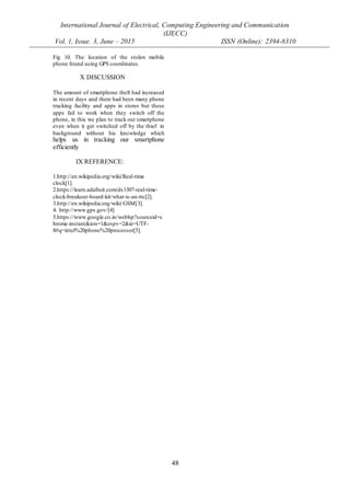 International Journal of Electrical, Computing Engineering and Communication
(IJECC)
Vol. 1, Issue. 3, June – 2015 ISSN (Online): 2394-8310
48
Fig 10. The location of the stolen mobile
phone found using GPS coordinates.
X DISCUSSION
The amount of smartphone theft had increased
in recent days and there had been many phone
tracking facility and apps in stores but these
apps fail to work when they switch off the
phone, in this we plan to track our smartphone
even when it get switched off by the thief in
background without his knowledge which
helps us in tracking our smartphone
efficiently
IX REFERENCE:
1.http://en.wikipedia.org/wiki/Real-time
clock[1].
2.https://learn.adafruit.com/ds1307-real-time-
clock-breakout-board-kit/what-is-an-rtc[2].
3.http://en.wikipedia.org/wiki/GSM[3].
4. http://www.gps.gov/[4]
5.https://www.google.co.in/webhp?sourceid=c
hrome-instant&ion=1&espv=2&ie=UTF-
8#q=intel%20phone%20processor[5].
 