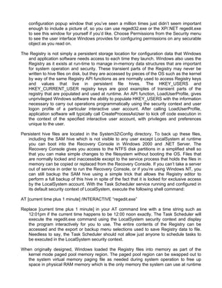 configuration popup window that you’ve seen a million times just didn’t seem important 
enough to include a picture of, so you can use regedt32.exe or the XP/.NET regedit.exe 
to see this window for yourself if you’d like. Choose Permissions from the Security menu 
to see the user interface Windows provides for configuring permissions on any securable 
object as you read on. 
The Registry is not simply a persistent storage location for configuration data that Windows 
and application software needs access to each time they launch. Windows also uses the 
Registry as it exists at run-time to manage in-memory data structures that are important 
for system operation and security. These transient parts of the Registry may never be 
written to hive files on disk, but they are accessed by pieces of the OS such as the kernel 
by way of the same Registry API functions as are normally used to access Registry keys 
and values that live in persistent file hives. The HKEY_USERS and 
HKEY_CURRENT_USER registry keys are good examples of transient parts of the 
registry that are populated and used at runtime. An API function, LoadUserProfile, gives 
unprivileged Windows software the ability to populate HKEY_USERS with the information 
necessary to carry out operations programmatically using the security context and user 
logon profile of a particular interactive user account. After calling LoadUserProfile, 
application software will typically call CreateProcessAsUser to kick off code execution in 
the context of the specified interactive user account, with privileges and preferences 
unique to the user. 
Persistent hive files are located in the System32Config directory. To back up these files, 
including the SAM hive which is not visible to any user except LocalSystem at runtime 
you can boot into the Recovery Console in Windows 2000 and .NET Server. The 
Recovery Console gives you access to the NTFS disk partitions in a simplified shell so 
that you can make simple changes to the filesystem without booting the OS. Files that 
are normally locked and inaccessible except to the service process that holds the files in 
memory can be copied or replaced from the Recovery Console. If you can’t take a server 
out of service in order to run the Recovery Console, or if you’re using Windows NT, you 
can still backup the SAM hive using a simple trick that allows the Registry editor to 
perform a full backup of this hive in spite of the fact that it is locked for exclusive access 
by the LocalSystem account. With the Task Scheduler service running and configured in 
its default security context of LocalSystem, execute the following shell command: 
AT [current time plus 1 minute] /INTERACTIVE “regedit.exe” 
Replace [current time plus 1 minute] in your AT command line with a time string such as 
12:01pm if the current time happens to be 12:00 noon exactly. The Task Scheduler will 
execute the regedit.exe command using the LocalSystem security context and display 
the program interactively for you to use. The entire contents of the Registry can be 
accessed and the export or backup menu selections used to save Registry data to file. 
Needless to say, the Task Scheduler should not allow just anyone to schedule tasks to 
be executed in the LocalSystem security context. 
When originally designed, Windows loaded the Registry files into memory as part of the 
kernel mode paged pool memory region. The paged pool region can be swapped out to 
the system virtual memory paging file as needed during system operation to free up 
space in physical RAM memory which is the only memory the system can use at runtime 
 