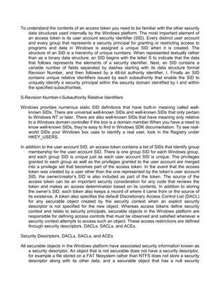 To understand the contents of an access token you need to be familiar with the other security 
data structures used internally by the Windows platform. The most important element of 
an access token is its user account security identifier (SID). Every distinct user account 
and every group that represents a security principal for granting or restricting access to 
programs and data in Windows is assigned a unique SID when it is created. The 
structure of an SID is a hierarchy of unique numbers. When represented textually rather 
than as a binary data structure, an SID begins with the letter S to indicate that the data 
that follows represents the elements of a security identifier. Next, an SID contains a 
variable number of fields separated by dashes starting with its data structure format 
Revision Number, and then followed by a 48-bit authority identifier, I. Finally an SID 
contains unique relative identifiers issued by each subauthority that enable the SID to 
uniquely identify a security principal within the security domain identified by I and within 
the specified subauthorities. 
S-Revision Number-I-Subauthority Relative Identifiers 
Windows provides numerous static SID definitions that have built-in meaning called well-known 
SIDs. There are universal well-known SIDs and well-known SIDs that only pertain 
to Windows NT or later. There are also well-known SIDs that have meaning only relative 
to a Windows domain controller if the box is a domain member.When you have a need to 
know well-known SIDs, they’re easy to find in Windows SDK documentation. To see real-world 
SIDs your Windows box uses to identify a real user, look in the Registry under 
HKEY_USERS. 
In addition to the user account SID, an access token contains a list of SIDs that identify group 
membership for the user account SID. There is one group SID for each Windows group, 
and each group SID is unique just as each user account SID is unique. The privileges 
granted to each group as well as the privileges granted to the user account are merged 
into a privilege set that becomes part of the access token. In the event that the access 
token was created by a user other than the one represented by the token’s user account 
SID, the owner/creator’s SID is also included as part of the token. The source of the 
access token can be an important security consideration for any code that reviews the 
token and makes an access determination based on its contents. In addition to storing 
the owner’s SID, each token also keeps a record of where it came from or the source of 
its existence. A token also specifies the default Discretionary Access Control List (DACL) 
for any securable object created by the security context when an explicit security 
descriptor is not specified for the new object. Whereas access tokens define security 
context and relate to security principals, securable objects in the Windows platform are 
responsible for defining access controls that must be observed and satisfied whenever a 
security context attempts to access such an object. These access restrictions are defined 
through security descriptors, DACLs, SACLs, and ACEs. 
Security Descriptors, DACLs, SACLs, and ACEs 
All securable objects in the Windows platform have associated security information known as 
a security descriptor. An object that is not securable does not have a security descriptor, 
for example a file stored on a FAT filesystem rather than NTFS does not store a security 
descriptor along with its other data, and a securable object that has a null security 
 