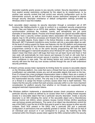 descriptor explicitly grants access to any security context. Security descriptors originate 
from explicit access restrictions configured for the object by its creator/owner, or by 
another user security context that has control over security configuration such as the 
Administrator account, as well as from implicit access restrictions assigned to objects 
through security descriptor inheritance or default configuration settings provided by 
Windows when it was first installed. 
Each securable object exposes its security descriptor through a consistent set of API 
functions like GetSecurityInfo in order to conform to a consistent security programming 
model. Files and folders on an NTFS disk partition, Registry keys, processes, threads, 
synchronization primitives like mutexes, events, and semaphores are just some 
examples of securable objects. Process and thread objects are special securable objects 
that also have a security context (access token) associated with them because these 
objects map to OS primitive processes and threads that can initiate attempts to access 
other securable objects. Every object in the Active Directory is also securable, and the 
Microsoft .NET Framework transforms every function call into a securable object as well. 
At the level of coding support for these new features into the OS platform and preserving 
a consistent meaning for any Windows security context with all other securable objects, 
programmers continue to rely on the same security programming API that has been 
tested and debugged in real-world situations since Windows NT was first developed. This 
doesn’t mean that there aren’t still bugs that have not yet been found and fixed or that 
new code will automatically be more secure just because it’s built on old code that is 
believed to be hardened and proven secure in practice, but it may be a reason to have 
more confidence in new code. The old limiting factors and control points for platform 
security still have the final say over access controls through the use of well understood 
security primitives. 
A thread’s primary access token represents its limiting factor for access to securable objects 
on the Windows platform. Any code that owns a thread that has an access token for the 
LocalSystem can potentially access any and all securable objects that exist on the box. 
Even if a thread has a less privileged impersonation token in effect, there are a variety of 
ways for a thread to RevertToSelf even when that privilege is supposed to be restricted in 
the impersonated security context. The only way to be certain of the restrictions placed 
on a thread is to assign the thread a primary access token that is itself restricted. This 
means that the security context that each process executes within is a far more important 
consideration for platform security than whether or not threads are supposedly being 
assigned restricted impersonation tokens. 
The Windows platform implements a standardized access check procedure whenever a 
particular security context as defined by an access token from a calling thread requests 
access to a securable object that has a particular security descriptor. Inside a security 
descriptor is an SID indicating the owner of the securable object and a Discretionary 
Access Control List (DACL) which contains Access Control Entries (ACEs) specifying 
user and group access permissions. The owner of an object has discretionary control (by 
way of the DACL) over the list of ACEs that exist to grant or deny access to other security 
contexts. Each ACE present in the DACL lists a particular SID and a particular 
configuration of permissions that are explicitly granted or denied. The SID can be that of 
an individual user account or it can correspond to a group. By matching the SIDs 
contained within the thread’s access token against the SIDs contained within the security 
 
