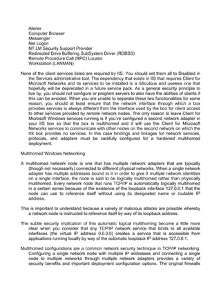 Alerter 
Computer Browser 
Messenger 
Net Logon 
NT LM Security Support Provider 
Redirected Drive Buffering SubSystem Driver (RDBSS) 
Remote Procedure Call (RPC) Locator 
Workstation (LANMAN) 
None of the client services listed are required by IIS. You should set them all to Disabled in 
the Services administrative tool. The dependency that exists in IIS that requires Client for 
Microsoft Networks and its services to be installed is a ridiculous and useless one that 
hopefully will be deprecated in a future service pack. As a general security principle to 
live by, you should not configure or program servers to also have the abilities of clients if 
this can be avoided. When you are unable to separate these two functionalities for some 
reason, you should at least ensure that the network interface through which a box 
provides services is always different from the interface used by the box for client access 
to other services provided by remote network nodes. The only reason to leave Client for 
Microsoft Windows services running is if you’ve configured a second network adapter in 
your IIS box so that the box is multihomed and it will use the Client for Microsoft 
Networks services to communicate with other nodes on the second network on which the 
IIS box provides no services. In this case bindings and linkages for network services, 
protocols, and adapters must be carefully configured for a hardened multihomed 
deployment. 
Multihomed Windows Networking 
A multihomed network node is one that has multiple network adapters that are typically 
(though not necessarily) connected to different physical networks. When a single network 
adapter has multiple addresses bound to it in order to give it multiple network identities 
on a single interface, the node is said to be logically multihomed rather than physically 
multihomed. Every network node that runs TCP/IP is automatically logically multihomed 
in a certain sense because of the existence of the loopback interface 127.0.0.1 that the 
node can use to reference itself without using its designated name or routable IP 
address. 
This is important to understand because a variety of malicious attacks are possible whereby 
a network node is instructed to reference itself by way of its loopback address. 
The subtle security implication of this automatic logical multihoming become a little more 
clear when you consider that any TCP/IP network service that binds to all available 
interfaces (the virtual IP address 0.0.0.0) creates a service that is accessible from 
applications running locally by way of the automatic loopback IP address 127.0.0.1. 
Multihomed configurations are a common network security technique in TCP/IP networking. 
Configuring a single network node with multiple IP addresses and connecting a single 
node to multiple networks through multiple network adapters provides a variety of 
security benefits and important deployment configuration options. The original firewalls 
 
