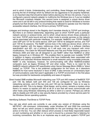 and to which it binds. Understanding, and controlling, these linkages and bindings, and 
pruning the list of bindings which by default are too aggressive to be properly hardened, 
is an important step that should be taken before placing any IIS box into service. If you’ve 
configured a second network adapter to multihome the Windows box or if you’ve installed 
the Microsoft Loopback Adapter, this second home is assigned a unique device driver 
name and it can be left in any protocol binding that needs to exist for Windows to function 
properly but that should under no circumstances be allowed to operate over the Internet-accessible 
network interface, the IIS box’s primary TCP/IP home. 
Linkages and bindings stored in the Registry don’t translate directly to TCP/IP port bindings. 
But there is an indirect relationship, depending upon to which TCP/IP ports a particular 
network service or protocol binds, and to which virtual device drivers those protocols in 
turn bind, TCP/IP ports bound and set in listen mode to provide services on the network 
will be associated with particular interfaces. For example, NetBIOS over TCP/IP (NetBT) 
uses UDP port 137 for its name service, UDP port 138 for its datagram service, and TCP 
port 139 for its sessions. The NetBT service lives in the netbt.sys device driver, which is 
chained together with the legacy netbios.sys driver. NetBIOS is a software interface 
specification and API, not a protocol, so it will work over any transport with minor 
modifications. The Client for Microsoft Networks and File and Printer Sharing services in 
Windows 2000 and later are all designed to use NetBT rather than NetBEUI or other 
legacy transport as in Windows NT. This enables them to operate over routable TCP/IP 
in addition to legacy unroutable transports that have traditionally been associated with 
NetBIOS and restricted Windows Networks to small networks using unroutable protocols. 
NetBT is only necessary, however, for communicating with other NetBIOS-enabled 
computers such as legacy Windows NT and other nodes. There is no need for the 
NetBIOS network software API specification when Server Message Block (SMB) is “direct 
hosted” on TCP/IP. This is the preferred configuration for the future, as it abandons 
NetBIOS for host name resolution in favor of DNS. It also removes an unnecessary layer 
of communications code that wasn’t applicable in a TCP/IP environment in the first place 
but was provided for backwards compatibility and ease of migration. 
Direct hosted SMB enables Microsoft networking over TCP port 445 instead of NetBIOS TCP 
port 139. By default, both port 445 and 139 are configured for use by Windows 
networking services, and of the two only port 139 can be disabled. There is no way to 
disable port 445. This is by design. What design, and by whom, remains a mystery since 
there’s no reason to expose port 445 at all on a box that will never communicate with 
other hosts using Windows networking as either a client or a server. Perhaps you will be 
able to disable port 445 with a new security feature provided by a future service pack for 
the Windows Server operating systems. 
Identifying Software That Binds to TCP/IP Ports 
You can see which ports are currently in use under any version of Windows using the 
NETSTAT –AN command. Unfortunately, under Windows NT and 2000 this command 
does not tell you which process is responsible for the port bindings that are currently 
active on the box. You can often deduce which process is most likely responsible based 
on port numbering and whether or not a port is bound by a process that is listening for 
incoming connections. But this is an imprecise way to audit your system’s TCP/IP port 
 