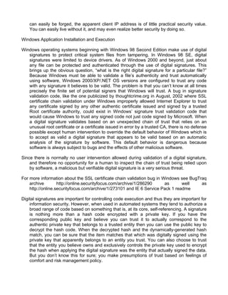 can easily be forged, the apparent client IP address is of little practical security value. 
You can easily live without it, and may even realize better security by doing so. 
Windows Application Installation and Execution 
Windows operating systems beginning with Windows 98 Second Edition make use of digital 
signatures to protect critical system files from tampering. In Windows 98 SE, digital 
signatures were limited to device drivers. As of Windows 2000 and beyond, just about 
any file can be protected and authenticated through the use of digital signatures. This 
brings up the obvious question, “what is the right digital signature for a particular file?” 
Because Windows must be able to validate a file’s authenticity and trust automatically 
using software, Windows 2000/XP/.NET OS versions are configured to trust any code 
with any signature it believes to be valid. The problem is that you can’t know at all times 
precisely the finite set of potential signers that Windows will trust. A bug in signature 
validation code, like the one publicized by thoughtcrime.org in August, 2002 where SSL 
certificate chain validation under Windows improperly allowed Internet Explorer to trust 
any certificate signed by any other authentic certificate issued and signed by a trusted 
Root certificate authority, could exist in Windows’ signature trust validation code that 
would cause Windows to trust any signed code not just code signed by Microsoft. When 
a digital signature validates based on an unexpected chain of trust that relies on an 
unusual root certificate or a certificate issued in error by a trusted CA, there is no defense 
possible except human intervention to override the default behavior of Windows which is 
to accept as valid a digital signature that appears to be valid based on an automatic 
analysis of the signature by software. This default behavior is dangerous because 
software is always subject to bugs and the effects of other malicious software. 
Since there is normally no user intervention allowed during validation of a digital signature, 
and therefore no opportunity for a human to inspect the chain of trust being relied upon 
by software, a malicious but verifiable digital signature is a very serious threat. 
For more information about the SSL certificate chain validation bug in Windows see BugTraq 
archive http://online.securityfocus.com/archive/1/286290 as well as 
http://online.securityfocus.com/archive/1/273101 and IE 6 Service Pack 1 readme 
Digital signatures are important for controlling code execution and thus they are important for 
information security. However, when used in automated systems they tend to authorize a 
broad range of code based on something that is, at its core, self-referencing. A signature 
is nothing more than a hash code encrypted with a private key. If you have the 
corresponding public key and believe you can trust it to actually correspond to the 
authentic private key that belongs to a trusted entity then you can use the public key to 
decrypt the hash code. When the decrypted hash and the dynamically-generated hash 
match, you can be sure that the item matches that which was digitally signed using the 
private key that apparently belongs to an entity you trust. You can also choose to trust 
that the entity you believe owns and exclusively controls the private key used to encrypt 
the hash when applying the digital signature was the entity that actually signed the data. 
But you don’t know this for sure; you make presumptions of trust based on feelings of 
comfort and risk management policy. 
 