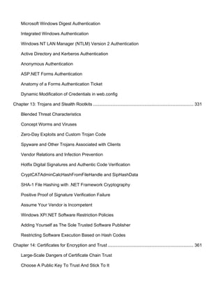 Microsoft Windows Digest Authentication 
Integrated Windows Authentication 
Windows NT LAN Manager (NTLM) Version 2 Authentication 
Active Directory and Kerberos Authentication 
Anonymous Authentication 
ASP.NET Forms Authentication 
Anatomy of a Forms Authentication Ticket 
Dynamic Modification of Credentials in web.config 
Chapter 13: Trojans and Stealth Rootkits .................................................................................. 331 
Blended Threat Characteristics 
Concept Worms and Viruses 
Zero-Day Exploits and Custom Trojan Code 
Spyware and Other Trojans Associated with Clients 
Vendor Relations and Infection Prevention 
Hotfix Digital Signatures and Authentic Code Verification 
CryptCATAdminCalcHashFromFileHandle and SipHashData 
SHA-1 File Hashing with .NET Framework Cryptography 
Positive Proof of Signature Verification Failure 
Assume Your Vendor is Incompetent 
Windows XP/.NET Software Restriction Policies 
Adding Yourself as The Sole Trusted Software Publisher 
Restricting Software Execution Based on Hash Codes 
Chapter 14: Certificates for Encryption and Trust ...................................................................... 361 
Large-Scale Dangers of Certificate Chain Trust 
Choose A Public Key To Trust And Stick To It 
 