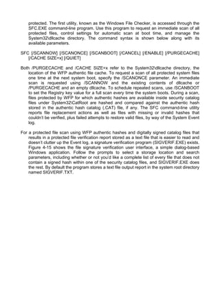 protected. The first utility, known as the Windows File Checker, is accessed through the 
SFC.EXE command-line program. Use this program to request an immediate scan of all 
protected files, control settings for automatic scan at boot time, and manage the 
System32dllcache directory. The command syntax is shown below along with its 
available parameters. 
SFC [/SCANNOW] [/SCANONCE] [/SCANBOOT] [/CANCEL] [/ENABLE] [/PURGECACHE] 
[/CACHE SIZE=x] [/QUIET] 
Both /PURGECACHE and /CACHE SIZE=x refer to the System32dllcache directory, the 
location of the WFP authentic file cache. To request a scan of all protected system files 
one time at the next system boot, specify the /SCANONCE parameter. An immediate 
scan is requested using /SCANNOW and the existing contents of dllcache or 
/PURGECACHE and an empty dllcache. To schedule repeated scans, use /SCANBOOT 
to set the Registry key value for a full scan every time the system boots. During a scan, 
files protected by WFP for which authentic hashes are available inside security catalog 
files under System32CatRoot are hashed and compared against the authentic hash 
stored in the authentic hash catalog (.CAT) file, if any. The SFC command-line utility 
reports file replacement actions as well as files with missing or invalid hashes that 
couldn’t be verified, plus failed attempts to restore valid files, by way of the System Event 
log. 
For a protected file scan using WFP authentic hashes and digitally signed catalog files that 
results in a protected file verification report stored as a text file that is easier to read and 
doesn’t clutter up the Event log, a signature verification program (SIGVERIF.EXE) exists. 
Figure 4-15 shows the file signature verification user interface, a simple dialog-based 
Windows application. Follow the prompts to select a storage location and search 
parameters, including whether or not you’d like a complete list of every file that does not 
contain a signed hash within one of the security catalog files, and SIGVERIF.EXE does 
the rest. By default the program stores a text file output report in the system root directory 
named SIGVERIF.TXT. 
 