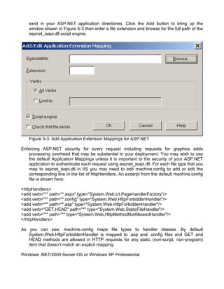 exist in your ASP.NET application directories. Click the Add button to bring up the 
window shown in Figure 5-3 then enter a file extension and browse for the full path of the 
aspnet_isapi.dll script engine. 
Figure 5-3: Add Application Extension Mappings for ASP.NET 
Enforcing ASP.NET security for every request including requests for graphics adds 
processing overhead that may be substantial in your deployment. You may wish to use 
the default Application Mappings unless it is important to the security of your ASP.NET 
application to authenticate each request using aspnet_isapi.dll. For each file type that you 
map to aspnet_isapi.dll in IIS you may need to edit machine.config to add or edit the 
corresponding line in the list of httpHandlers. An excerpt from the default machine.config 
file is shown here: 
<httpHandlers> 
<add verb="*" path="*.aspx" type="System.Web.UI.PageHandlerFactory"/> 
<add verb="*" path="*.config" type="System.Web.HttpForbiddenHandler"/> 
<add verb="*" path="*.asp" type="System.Web.HttpForbiddenHandler"/> 
<add verb="GET,HEAD" path="*" type="System.Web.StaticFileHandler"/> 
<add verb="*" path="*" type="System.Web.HttpMethodNotAllowedHandler"/> 
</httpHandlers> 
As you can see, machine.config maps file types to handler classes. By default 
System.Web.HttpForbiddenHandler is mapped to .asp and .config files and GET and 
HEAD methods are allowed in HTTP requests for any static (non-script, non-program) 
item that doesn’t match an explicit mapping. 
Windows .NET/2000 Server OS or Windows XP Professional 
 