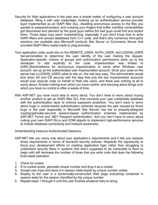 Security for Web applications in the past was a simple matter of configuring a user account 
database, filling it with user credentials, hooking up an authentication service provider 
layer implemented as an ISAPI filter DLL, disabling anonymous access to the files you 
wanted to password-protect, and crossing your fingers that buffer overflow vulnerabilities 
got discovered and patched by the good guys before the bad guys could find and exploit 
them. Those steps may seem overwhelming, especially if you don’t know how to write 
ISAPI filters and access databases from C++ code, and that’s why numerous third-party 
solutions are available plus Microsoft products Site Server or Commerce Server that 
provided ISAPI filters ready-made to plug-and-play. 
Your application code could rely on the REMOTE_USER, AUTH_USER, and LOGON_USER 
ServerVariables to determine the user identity of the user making the request. 
Application-specific notions of groups and authorization permissions were up to the 
developer to add explicitly to the code. Impersonation was limited to 
IUSR_MachineName for anonymous impersonation or some other Windows user 
account set up as the authenticated user impersonation account. Once your code on the 
server had a LOGON_USER value to rely on, the rest was easy. The administrator would 
lock down IIS and OS security with the idea that only the two impersonation accounts 
would ever execute code on behalf of Web site users, and there was nothing at all to 
worry about. At least nothing over which you have control, and worrying about things over 
which you have no control is often a waste of time. 
With ASP.NET you have much less to worry about. You don’t have to worry about buying 
another product to get an ISAPI filter DLL that connects your user credentials database 
with the authentication layer to enforce password protection. You don’t have to worry 
about bugs in cookie-based authentication schemes because the pain caused by those 
bugs in the past (especially in Microsoft Site Server) has led to properly-designed 
cryptographically-secured session-based authentication schemes implemented by 
ASP.NET Forms and .NET Passport authentication. And you don’t have to worry about 
coding your own ISAPI DLLs and COM objects to implement high-performance services 
to include database connectivity and network-awareness. 
Understanding Insecure Authenticated Sessions 
ASP.NET lets you worry only about your application’s requirements and it lets you express 
those requirements in terms of low-level security policies. Hopefully the opportunity to 
focus your development efforts on creating application logic rather than struggling to 
understand security flaws in systems that aren’t supposed to be vulnerable to them to 
begin with will decrease the number of times that you write code that does the following 
brain-dead operation: 
1. Check for cookie 
2. If no cookie exists, generate unique number and drop it as a cookie 
3. Accept user input and store it in session state keyed by unique number cookie 
4. Display to the user in a dynamically-constructed Web page everything contained in 
session state for the session identified by the unique number 
5. Repeat steps 1 through 4 until the user finishes whatever they’re doing 
 